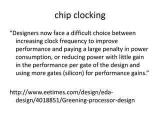 chip clocking
“Designers now face a difficult choice between
  increasing clock frequency to improve
  performance and paying a large penalty in power
  consumption, or reducing power with little gain
  in the performance per gate of the design and
  using more gates (silicon) for performance gains.”

http://www.eetimes.com/design/eda-
  design/4018851/Greening-processor-design
 