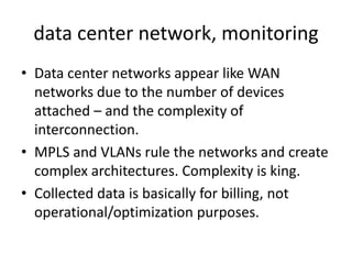 data center network, monitoring
• Data center networks appear like WAN
  networks due to the number of devices
  attached – and the complexity of
  interconnection.
• MPLS and VLANs rule the networks and create
  complex architectures. Complexity is king.
• Collected data is basically for billing, not
  operational/optimization purposes.
 