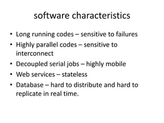 software characteristics
• Long running codes – sensitive to failures
• Highly parallel codes – sensitive to
  interconnect
• Decoupled serial jobs – highly mobile
• Web services – stateless
• Database – hard to distribute and hard to
  replicate in real time.
 