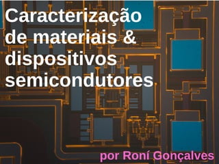 Caracterização
de materiais &
dispositivos
semicondutores
por Roní Gonçalves
 
