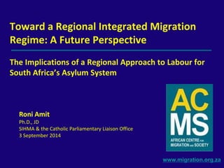 Toward a Regional Integrated Migration 
Regime: A Future Perspective 
The Implications of a Regional Approach to Labour for 
South Africa’s Asylum System 
www.migration.org.za 
Roni Amit 
Ph.D., JD 
SIHMA & the Catholic Parliamentary Liaison Office 
3 September 2014 
 