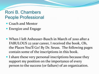Roni B. ChambersPeople Professional Coach and Mentor Energize and Engage When I left Anheuser-Busch in March of 2010 after a FABULOUS 22 year career, I received the book, Oh, the Places You’ll Go! By Dr. Seuss.  The following pages contain some of the inscriptions in this book.   I share these very personal inscriptions because they support my position on the importance of every person to the success (or failure) of an organization. 
