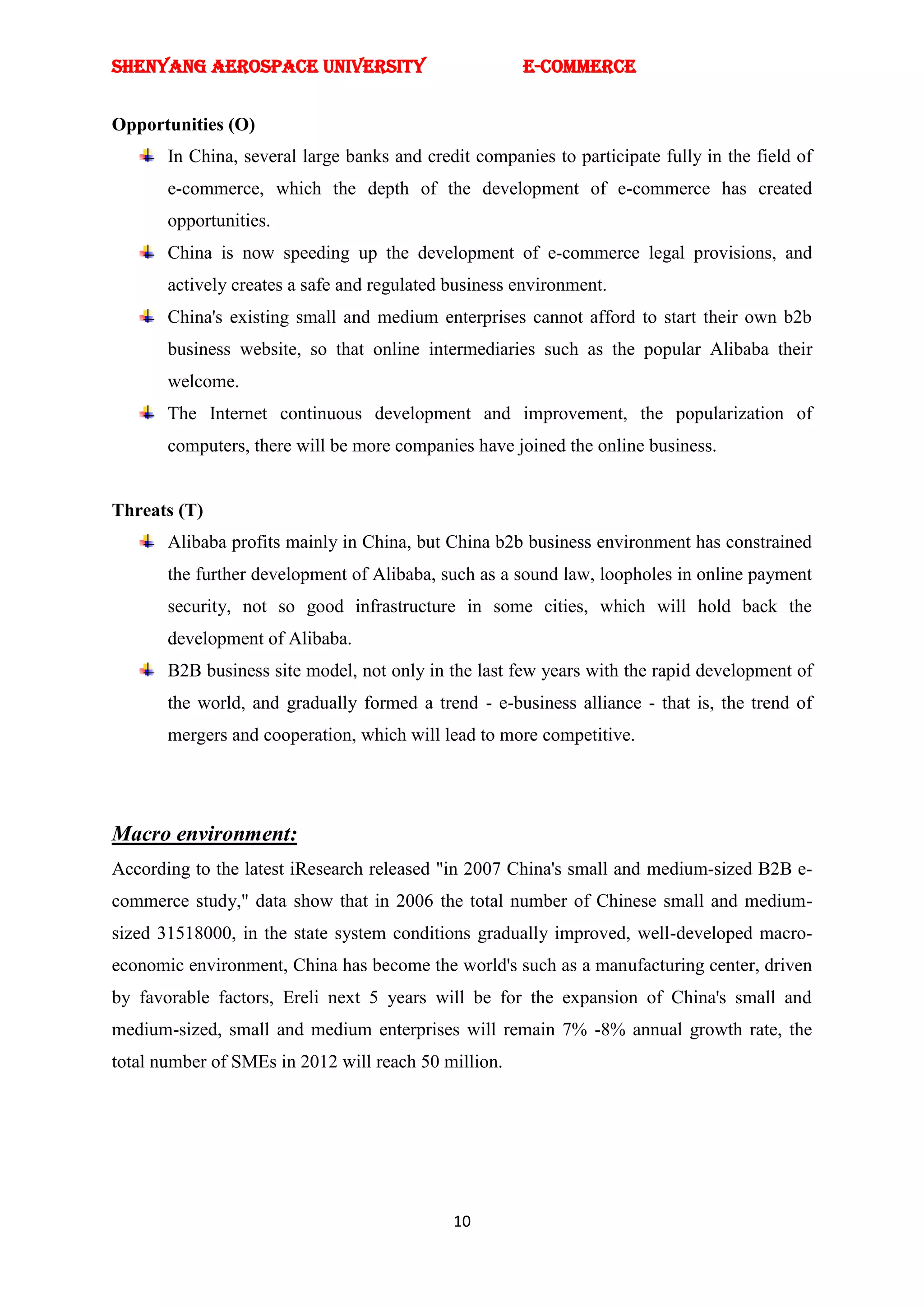 SHENYANG AEROSPACE UNIVERSITY                         E-Commerce


Opportunities (O)
       In China, several large banks and credit companies to participate fully in the field of
       e-commerce, which the depth of the development of e-commerce has created
       opportunities.
       China is now speeding up the development of e-commerce legal provisions, and
       actively creates a safe and regulated business environment.
       China's existing small and medium enterprises cannot afford to start their own b2b
       business website, so that online intermediaries such as the popular Alibaba their
       welcome.
       The Internet continuous development and improvement, the popularization of
       computers, there will be more companies have joined the online business.


Threats (T)
       Alibaba profits mainly in China, but China b2b business environment has constrained
       the further development of Alibaba, such as a sound law, loopholes in online payment
       security, not so good infrastructure in some cities, which will hold back the
       development of Alibaba.
       B2B business site model, not only in the last few years with the rapid development of
       the world, and gradually formed a trend - e-business alliance - that is, the trend of
       mergers and cooperation, which will lead to more competitive.




Macro environment:
According to the latest iResearch released "in 2007 China's small and medium-sized B2B e-
commerce study," data show that in 2006 the total number of Chinese small and medium-
sized 31518000, in the state system conditions gradually improved, well-developed macro-
economic environment, China has become the world's such as a manufacturing center, driven
by favorable factors, Ereli next 5 years will be for the expansion of China's small and
medium-sized, small and medium enterprises will remain 7% -8% annual growth rate, the
total number of SMEs in 2012 will reach 50 million.




                                             10
 
