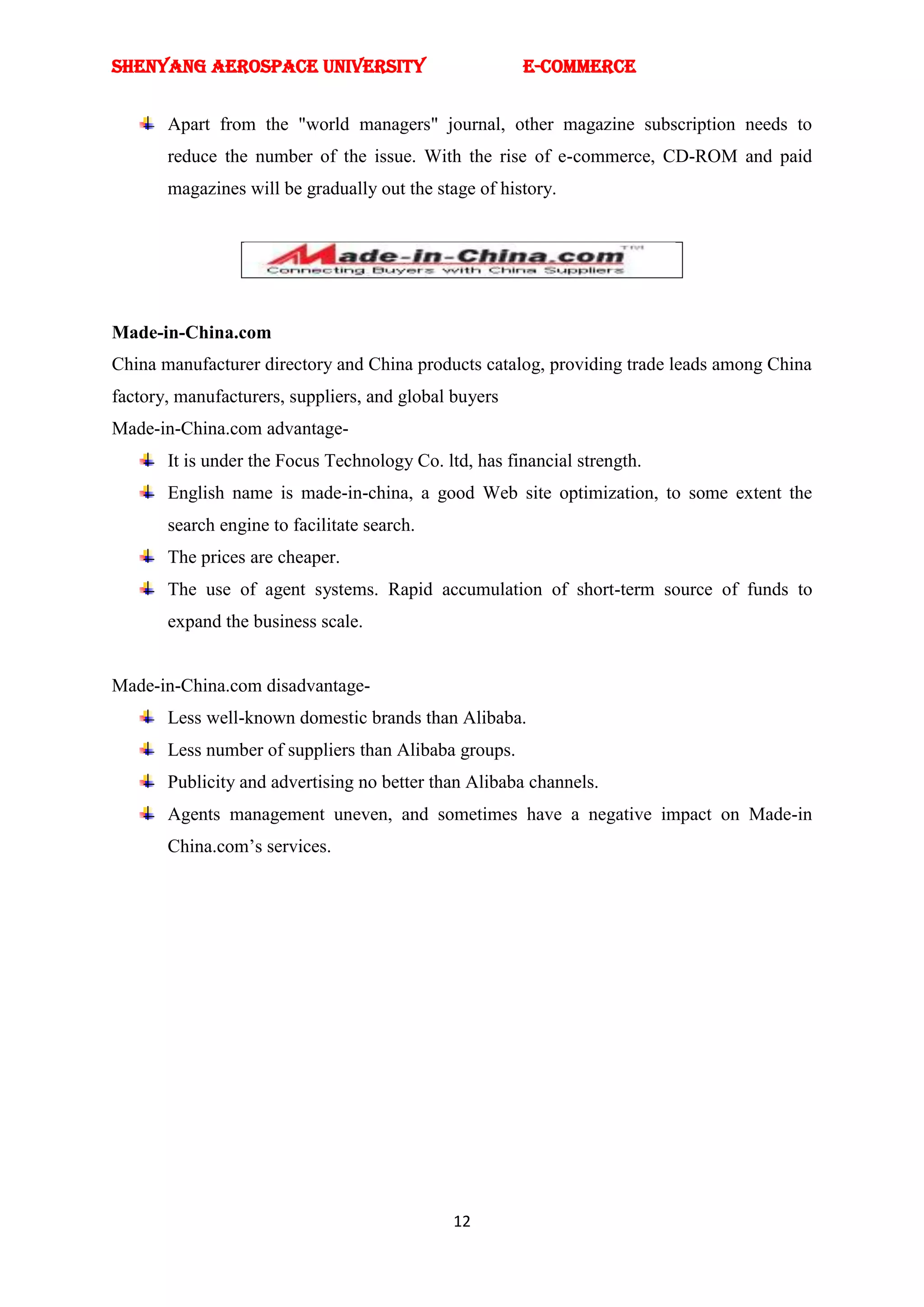 SHENYANG AEROSPACE UNIVERSITY                          E-Commerce


       Apart from the "world managers" journal, other magazine subscription needs to
       reduce the number of the issue. With the rise of e-commerce, CD-ROM and paid
       magazines will be gradually out the stage of history.




Made-in-China.com
China manufacturer directory and China products catalog, providing trade leads among China
factory, manufacturers, suppliers, and global buyers
Made-in-China.com advantage-
       It is under the Focus Technology Co. ltd, has financial strength.
       English name is made-in-china, a good Web site optimization, to some extent the
       search engine to facilitate search.
       The prices are cheaper.
       The use of agent systems. Rapid accumulation of short-term source of funds to
       expand the business scale.


Made-in-China.com disadvantage-
       Less well-known domestic brands than Alibaba.
       Less number of suppliers than Alibaba groups.
       Publicity and advertising no better than Alibaba channels.
       Agents management uneven, and sometimes have a negative impact on Made-in
       China.com‘s services.




                                              12
 