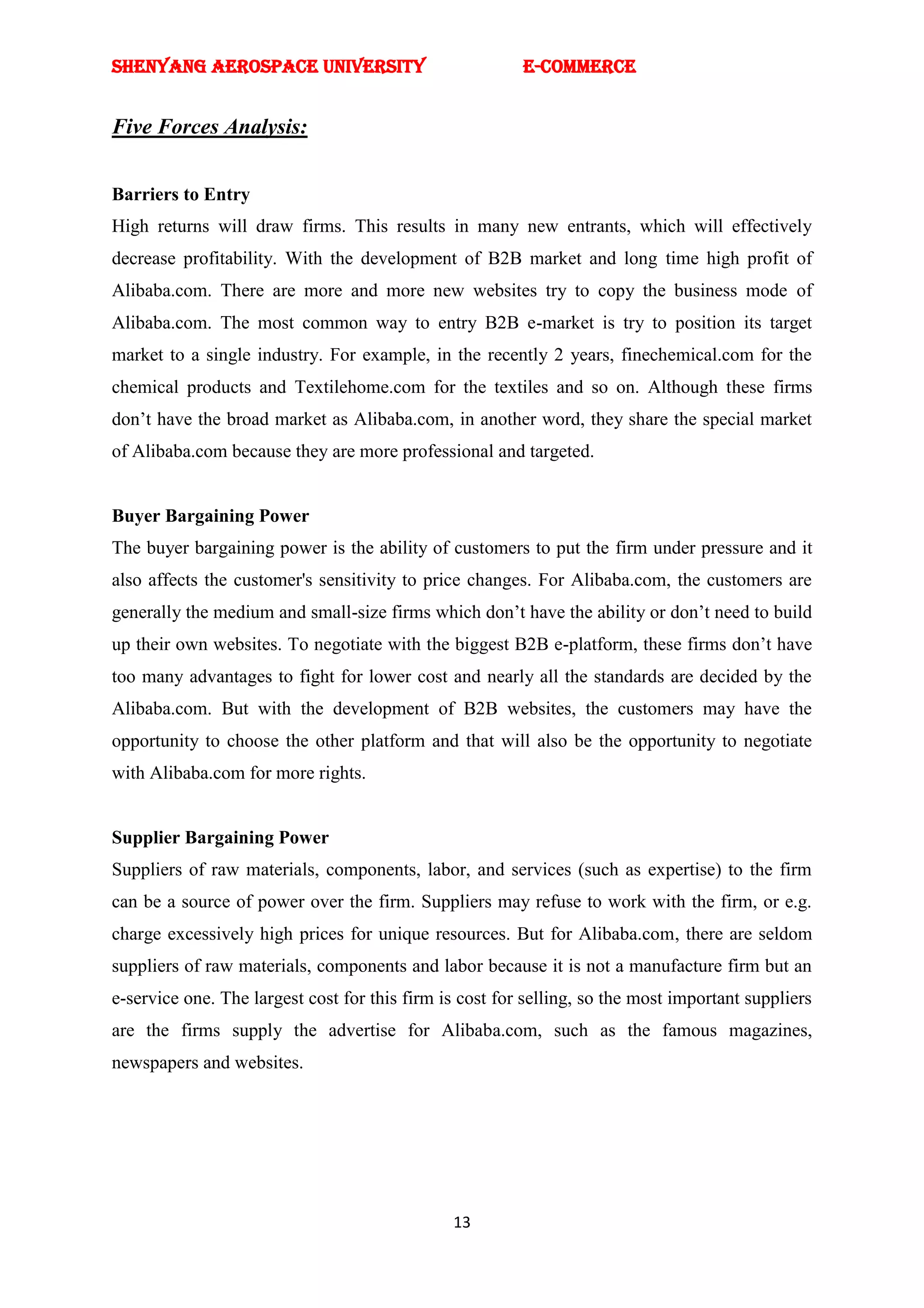 SHENYANG AEROSPACE UNIVERSITY                            E-Commerce


Five Forces Analysis:


Barriers to Entry
High returns will draw firms. This results in many new entrants, which will effectively
decrease profitability. With the development of B2B market and long time high profit of
Alibaba.com. There are more and more new websites try to copy the business mode of
Alibaba.com. The most common way to entry B2B e-market is try to position its target
market to a single industry. For example, in the recently 2 years, finechemical.com for the
chemical products and Textilehome.com for the textiles and so on. Although these firms
don‘t have the broad market as Alibaba.com, in another word, they share the special market
of Alibaba.com because they are more professional and targeted.


Buyer Bargaining Power
The buyer bargaining power is the ability of customers to put the firm under pressure and it
also affects the customer's sensitivity to price changes. For Alibaba.com, the customers are
generally the medium and small-size firms which don‘t have the ability or don‘t need to build
up their own websites. To negotiate with the biggest B2B e-platform, these firms don‘t have
too many advantages to fight for lower cost and nearly all the standards are decided by the
Alibaba.com. But with the development of B2B websites, the customers may have the
opportunity to choose the other platform and that will also be the opportunity to negotiate
with Alibaba.com for more rights.


Supplier Bargaining Power
Suppliers of raw materials, components, labor, and services (such as expertise) to the firm
can be a source of power over the firm. Suppliers may refuse to work with the firm, or e.g.
charge excessively high prices for unique resources. But for Alibaba.com, there are seldom
suppliers of raw materials, components and labor because it is not a manufacture firm but an
e-service one. The largest cost for this firm is cost for selling, so the most important suppliers
are the firms supply the advertise for Alibaba.com, such as the famous magazines,
newspapers and websites.




                                               13
 