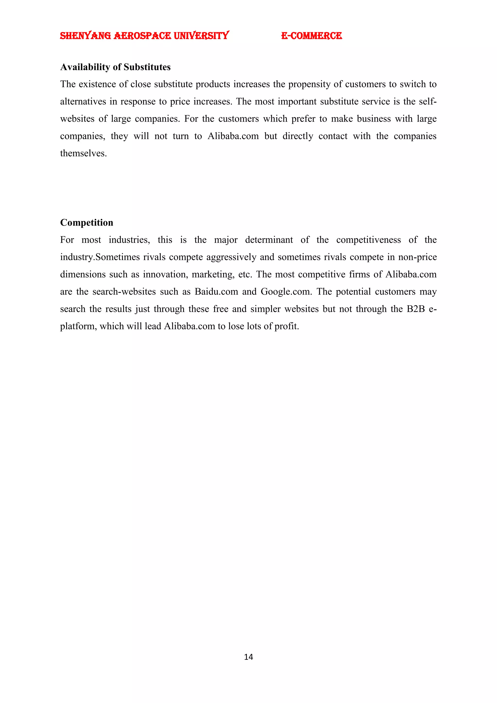 SHENYANG AEROSPACE UNIVERSITY                           E-Commerce


Availability of Substitutes
The existence of close substitute products increases the propensity of customers to switch to
alternatives in response to price increases. The most important substitute service is the self-
websites of large companies. For the customers which prefer to make business with large
companies, they will not turn to Alibaba.com but directly contact with the companies
themselves.




Competition
For most industries, this is the major determinant of the competitiveness of the
industry.Sometimes rivals compete aggressively and sometimes rivals compete in non-price
dimensions such as innovation, marketing, etc. The most competitive firms of Alibaba.com
are the search-websites such as Baidu.com and Google.com. The potential customers may
search the results just through these free and simpler websites but not through the B2B e-
platform, which will lead Alibaba.com to lose lots of profit.




                                              14
 