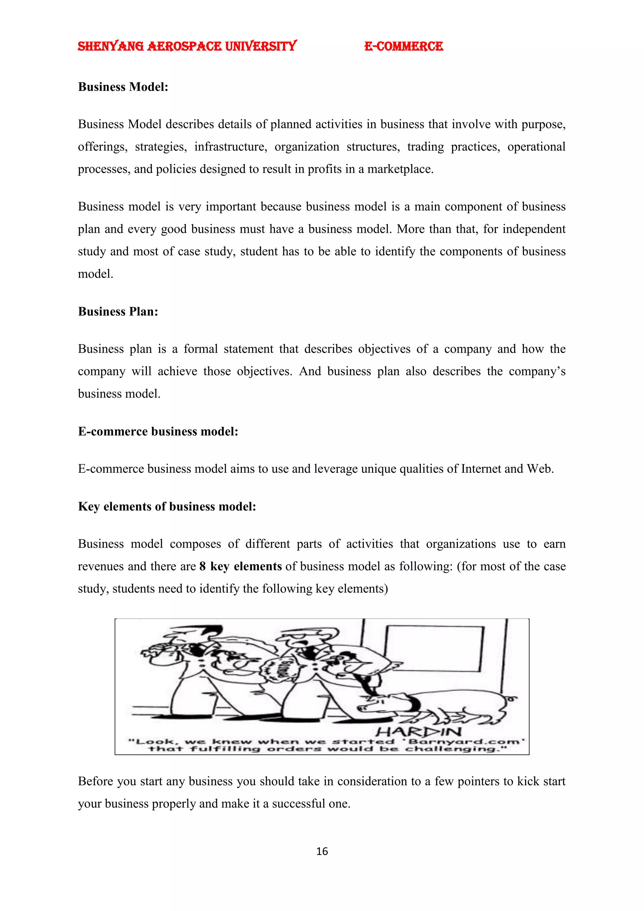 SHENYANG AEROSPACE UNIVERSITY                            E-Commerce


Business Model:

Business Model describes details of planned activities in business that involve with purpose,
offerings, strategies, infrastructure, organization structures, trading practices, operational
processes, and policies designed to result in profits in a marketplace.

Business model is very important because business model is a main component of business
plan and every good business must have a business model. More than that, for independent
study and most of case study, student has to be able to identify the components of business
model.

Business Plan:

Business plan is a formal statement that describes objectives of a company and how the
company will achieve those objectives. And business plan also describes the company‘s
business model.

E-commerce business model:

E-commerce business model aims to use and leverage unique qualities of Internet and Web.

Key elements of business model:

Business model composes of different parts of activities that organizations use to earn
revenues and there are 8 key elements of business model as following: (for most of the case
study, students need to identify the following key elements)




Before you start any business you should take in consideration to a few pointers to kick start
your business properly and make it a successful one.


                                               16
 