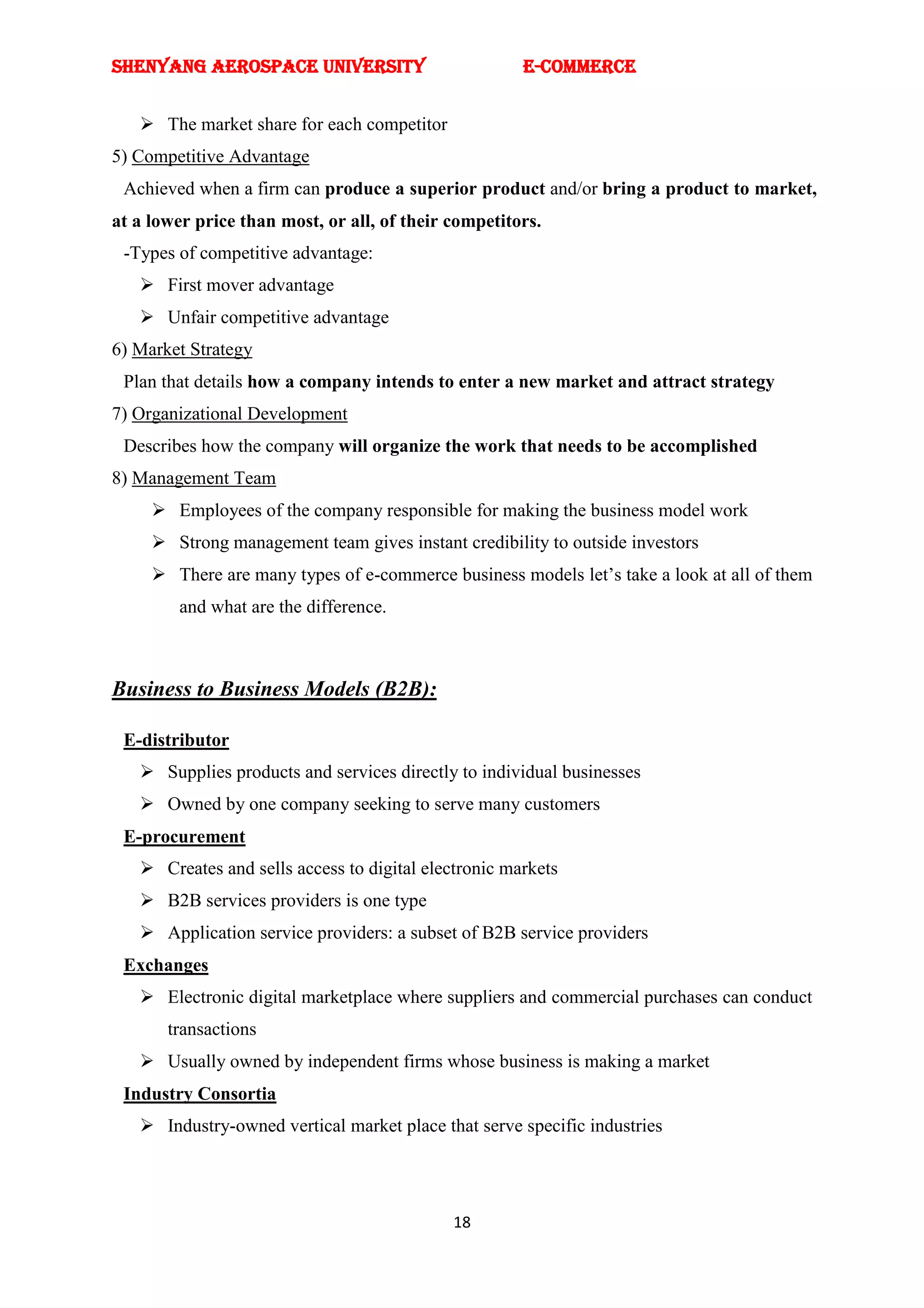SHENYANG AEROSPACE UNIVERSITY                         E-Commerce


    The market share for each competitor
5) Competitive Advantage
 Achieved when a firm can produce a superior product and/or bring a product to market,
at a lower price than most, or all, of their competitors.
 -Types of competitive advantage:
    First mover advantage
    Unfair competitive advantage
6) Market Strategy
 Plan that details how a company intends to enter a new market and attract strategy
7) Organizational Development
 Describes how the company will organize the work that needs to be accomplished
8) Management Team
      Employees of the company responsible for making the business model work
      Strong management team gives instant credibility to outside investors
      There are many types of e-commerce business models let‘s take a look at all of them
        and what are the difference.



Business to Business Models (B2B):

 E-distributor
    Supplies products and services directly to individual businesses
    Owned by one company seeking to serve many customers
 E-procurement
    Creates and sells access to digital electronic markets
    B2B services providers is one type
    Application service providers: a subset of B2B service providers
 Exchanges
    Electronic digital marketplace where suppliers and commercial purchases can conduct
       transactions
    Usually owned by independent firms whose business is making a market
 Industry Consortia
    Industry-owned vertical market place that serve specific industries




                                             18
 