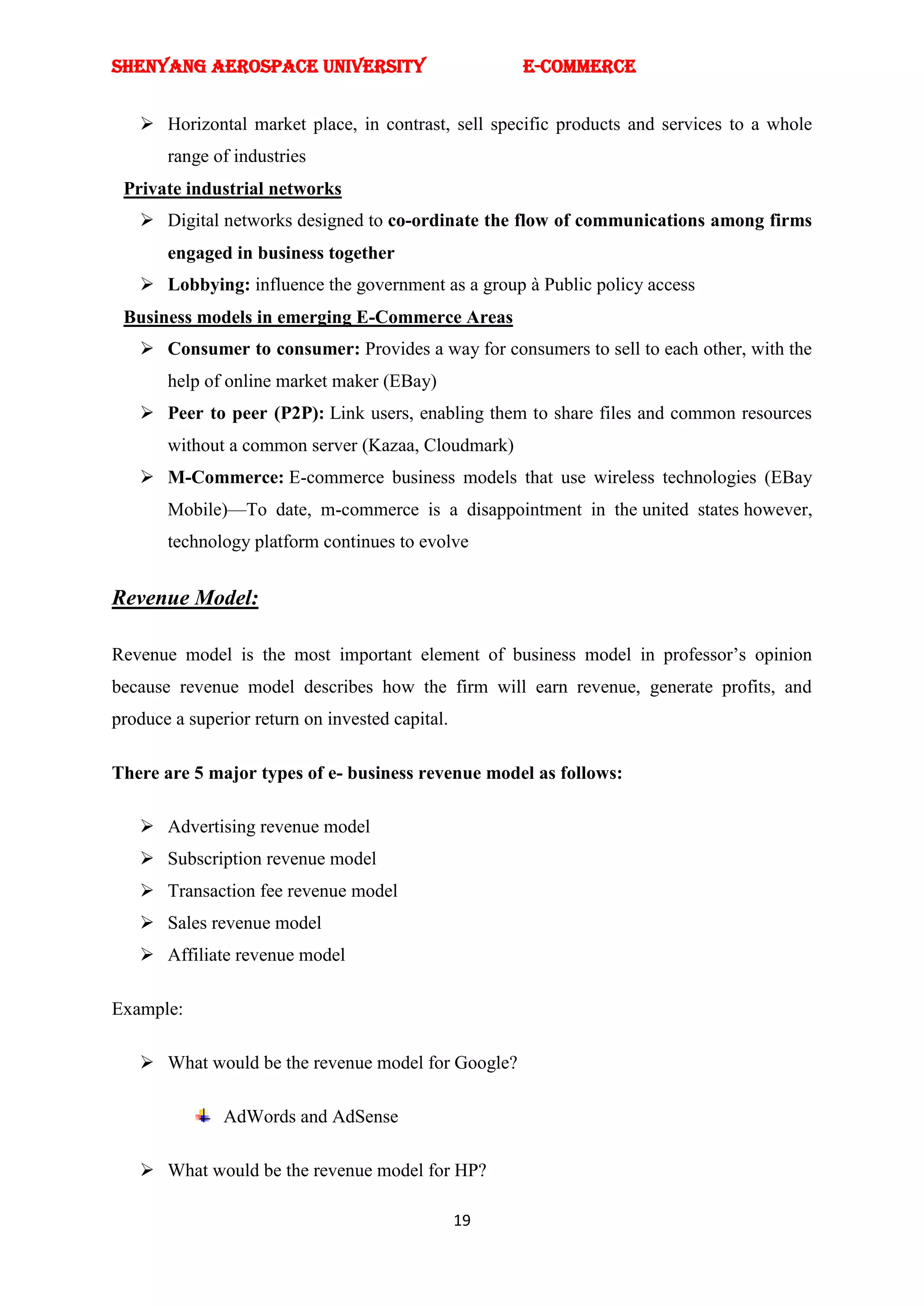 SHENYANG AEROSPACE UNIVERSITY                         E-Commerce


    Horizontal market place, in contrast, sell specific products and services to a whole
       range of industries
 Private industrial networks
    Digital networks designed to co-ordinate the flow of communications among firms
       engaged in business together
    Lobbying: influence the government as a group à Public policy access
 Business models in emerging E-Commerce Areas
    Consumer to consumer: Provides a way for consumers to sell to each other, with the
       help of online market maker (EBay)
    Peer to peer (P2P): Link users, enabling them to share files and common resources
       without a common server (Kazaa, Cloudmark)
    M-Commerce: E-commerce business models that use wireless technologies (EBay
       Mobile)—To date, m-commerce is a disappointment in the united states however,
       technology platform continues to evolve


Revenue Model:

Revenue model is the most important element of business model in professor‘s opinion
because revenue model describes how the firm will earn revenue, generate profits, and
produce a superior return on invested capital.

There are 5 major types of e- business revenue model as follows:

    Advertising revenue model
    Subscription revenue model
    Transaction fee revenue model
    Sales revenue model
    Affiliate revenue model

Example:

    What would be the revenue model for Google?

               AdWords and AdSense

    What would be the revenue model for HP?

                                                 19
 