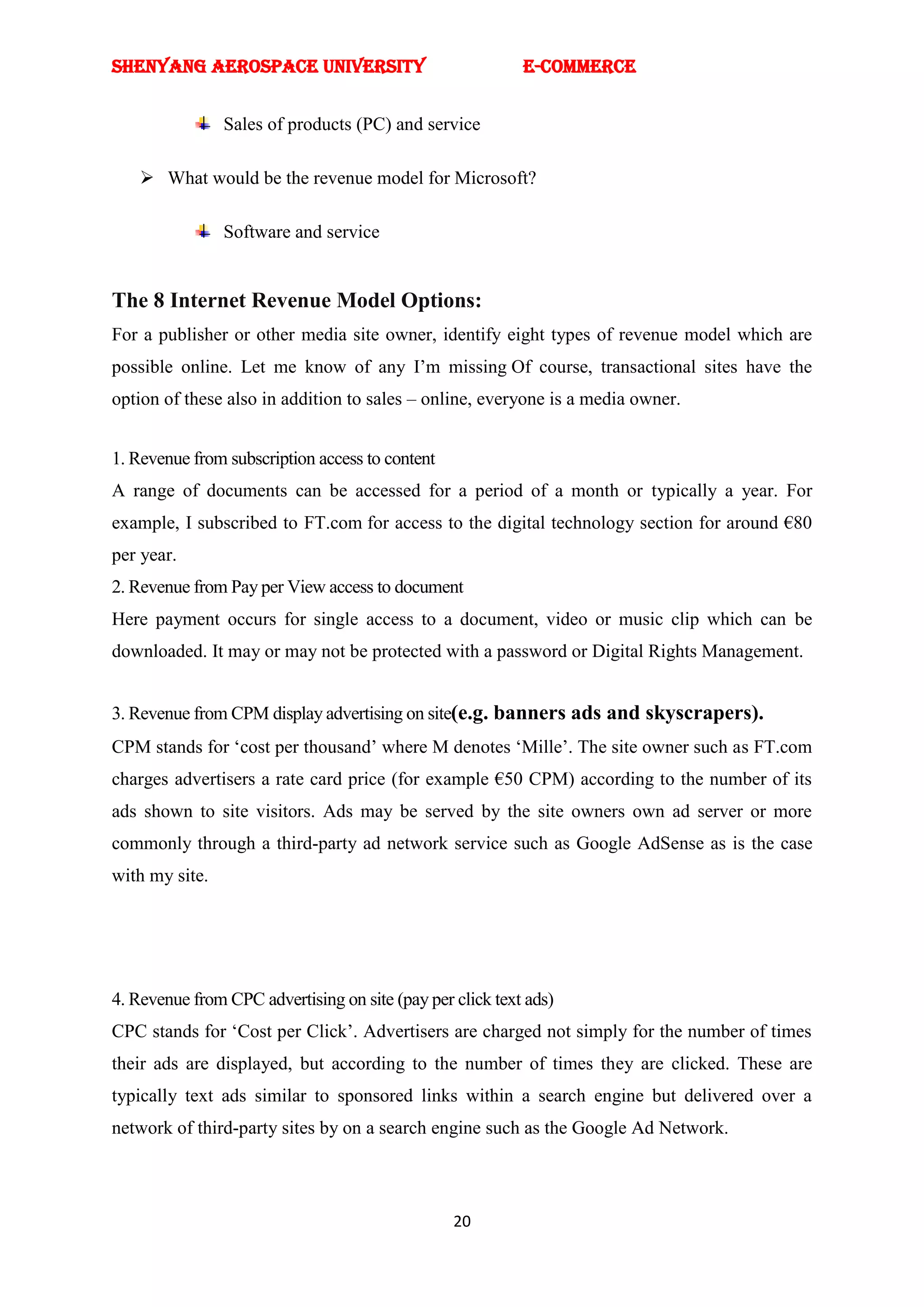 SHENYANG AEROSPACE UNIVERSITY                              E-Commerce


                Sales of products (PC) and service

     What would be the revenue model for Microsoft?

                Software and service


The 8 Internet Revenue Model Options:
For a publisher or other media site owner, identify eight types of revenue model which are
possible online. Let me know of any I‘m missing Of course, transactional sites have the
option of these also in addition to sales – online, everyone is a media owner.


1. Revenue from subscription access to content
A range of documents can be accessed for a period of a month or typically a year. For
example, I subscribed to FT.com for access to the digital technology section for around €80
per year.
2. Revenue from Pay per View access to document
Here payment occurs for single access to a document, video or music clip which can be
downloaded. It may or may not be protected with a password or Digital Rights Management.


3. Revenue from CPM display advertising on site(e.g. banners ads and skyscrapers).
CPM stands for ‗cost per thousand‘ where M denotes ‗Mille‘. The site owner such as FT.com
charges advertisers a rate card price (for example €50 CPM) according to the number of its
ads shown to site visitors. Ads may be served by the site owners own ad server or more
commonly through a third-party ad network service such as Google AdSense as is the case
with my site.




4. Revenue from CPC advertising on site (pay per click text ads)
CPC stands for ‗Cost per Click‘. Advertisers are charged not simply for the number of times
their ads are displayed, but according to the number of times they are clicked. These are
typically text ads similar to sponsored links within a search engine but delivered over a
network of third-party sites by on a search engine such as the Google Ad Network.



                                                 20
 