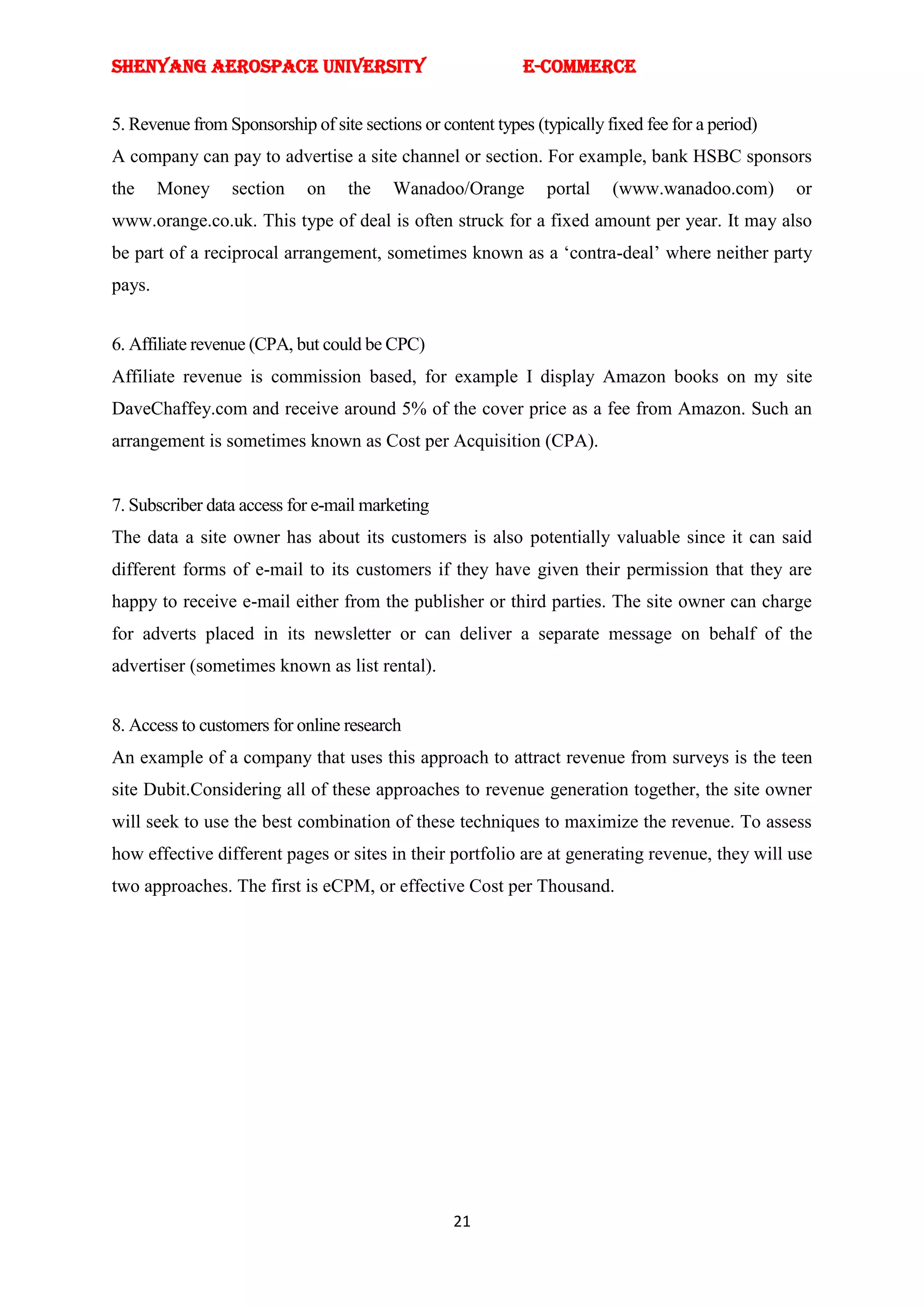 SHENYANG AEROSPACE UNIVERSITY                                E-Commerce


5. Revenue from Sponsorship of site sections or content types (typically fixed fee for a period)
A company can pay to advertise a site channel or section. For example, bank HSBC sponsors
the     Money    section     on    the   Wanadoo/Orange         portal    (www.wanadoo.com)        or
www.orange.co.uk. This type of deal is often struck for a fixed amount per year. It may also
be part of a reciprocal arrangement, sometimes known as a ‗contra-deal‘ where neither party
pays.


6. Affiliate revenue (CPA, but could be CPC)
Affiliate revenue is commission based, for example I display Amazon books on my site
DaveChaffey.com and receive around 5% of the cover price as a fee from Amazon. Such an
arrangement is sometimes known as Cost per Acquisition (CPA).


7. Subscriber data access for e-mail marketing
The data a site owner has about its customers is also potentially valuable since it can said
different forms of e-mail to its customers if they have given their permission that they are
happy to receive e-mail either from the publisher or third parties. The site owner can charge
for adverts placed in its newsletter or can deliver a separate message on behalf of the
advertiser (sometimes known as list rental).


8. Access to customers for online research
An example of a company that uses this approach to attract revenue from surveys is the teen
site Dubit.Considering all of these approaches to revenue generation together, the site owner
will seek to use the best combination of these techniques to maximize the revenue. To assess
how effective different pages or sites in their portfolio are at generating revenue, they will use
two approaches. The first is eCPM, or effective Cost per Thousand.




                                                  21
 