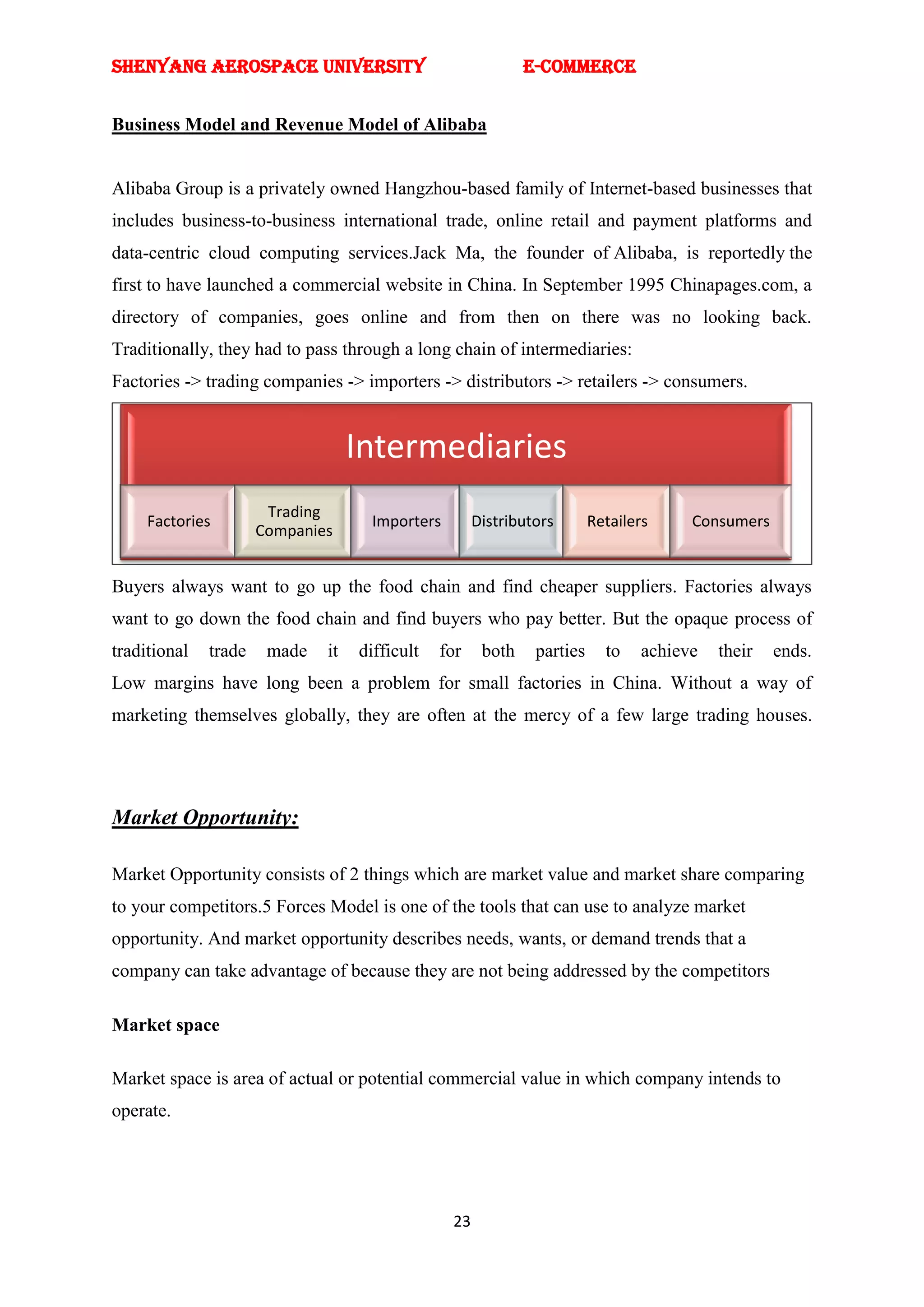 SHENYANG AEROSPACE UNIVERSITY                                E-Commerce


Business Model and Revenue Model of Alibaba


Alibaba Group is a privately owned Hangzhou-based family of Internet-based businesses that
includes business-to-business international trade, online retail and payment platforms and
data-centric cloud computing services.Jack Ma, the founder of Alibaba, is reportedly the
first to have launched a commercial website in China. In September 1995 Chinapages.com, a
directory of companies, goes online and from then on there was no looking back.
Traditionally, they had to pass through a long chain of intermediaries:
Factories -> trading companies -> importers -> distributors -> retailers -> consumers.


                                   Intermediaries
                       Trading
     Factories                      Importers        Distributors       Retailers    Consumers
                      Companies


Buyers always want to go up the food chain and find cheaper suppliers. Factories always
want to go down the food chain and find buyers who pay better. But the opaque process of
traditional   trade    made   it   difficult   for    both    parties     to   achieve   their   ends.
Low margins have long been a problem for small factories in China. Without a way of
marketing themselves globally, they are often at the mercy of a few large trading houses.




Market Opportunity:

Market Opportunity consists of 2 things which are market value and market share comparing
to your competitors.5 Forces Model is one of the tools that can use to analyze market
opportunity. And market opportunity describes needs, wants, or demand trends that a
company can take advantage of because they are not being addressed by the competitors

Market space

Market space is area of actual or potential commercial value in which company intends to
operate.




                                                23
 