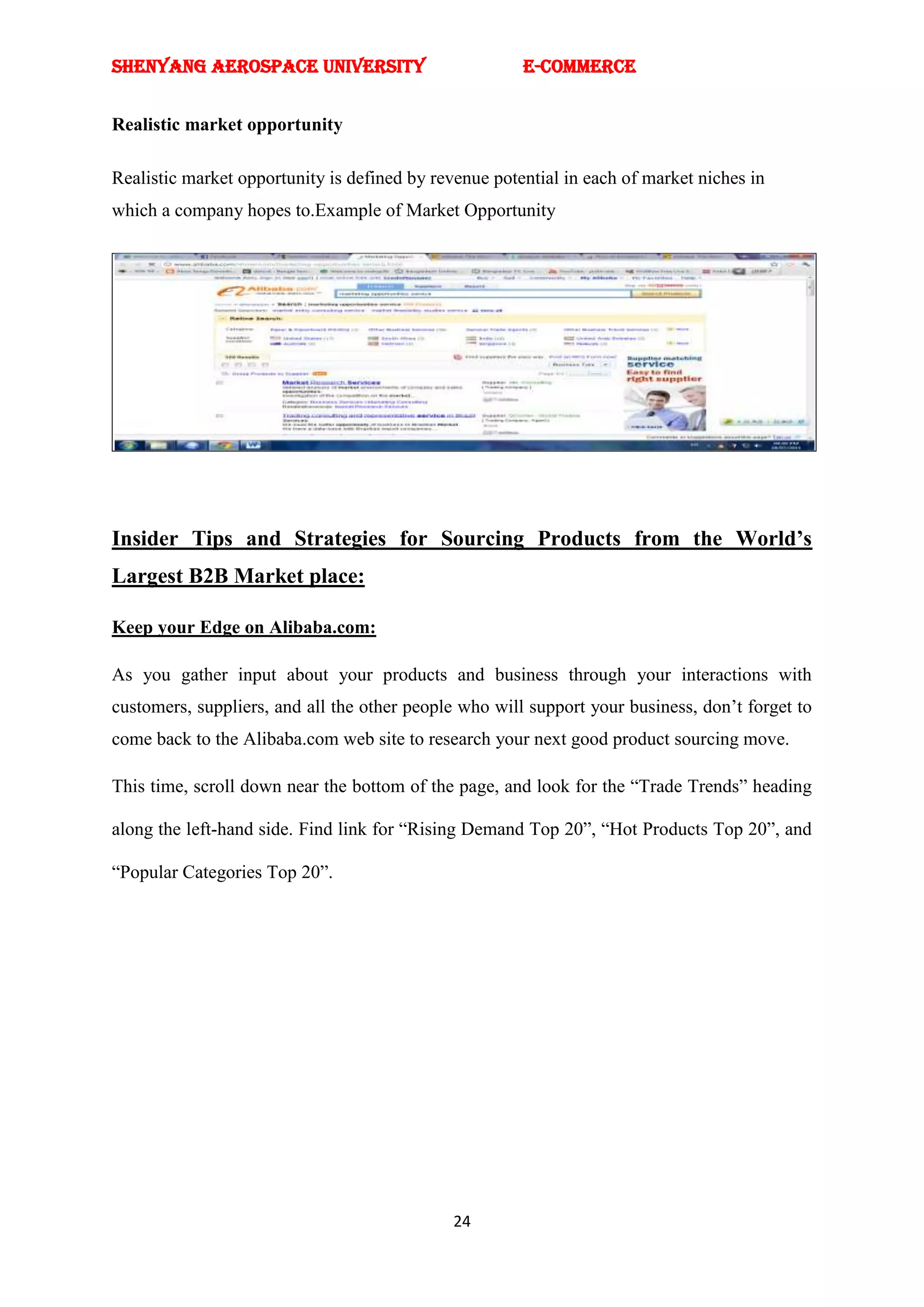 SHENYANG AEROSPACE UNIVERSITY                          E-Commerce


Realistic market opportunity

Realistic market opportunity is defined by revenue potential in each of market niches in
which a company hopes to.Example of Market Opportunity




Insider Tips and Strategies for Sourcing Products from the World’s
Largest B2B Market place:

Keep your Edge on Alibaba.com:

As you gather input about your products and business through your interactions with
customers, suppliers, and all the other people who will support your business, don‘t forget to
come back to the Alibaba.com web site to research your next good product sourcing move.

This time, scroll down near the bottom of the page, and look for the ―Trade Trends‖ heading

along the left-hand side. Find link for ―Rising Demand Top 20‖, ―Hot Products Top 20‖, and

―Popular Categories Top 20‖.




                                              24
 