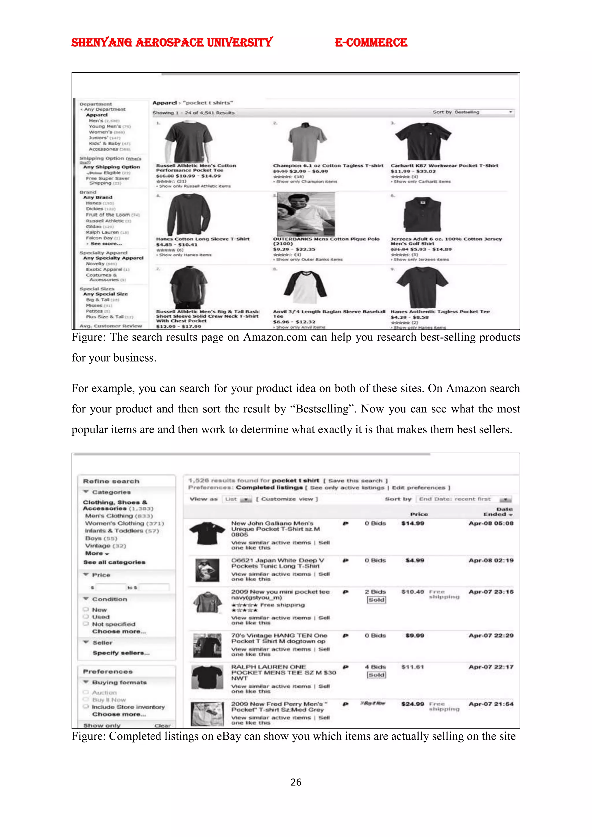 SHENYANG AEROSPACE UNIVERSITY                          E-Commerce




Figure: The search results page on Amazon.com can help you research best-selling products
for your business.

For example, you can search for your product idea on both of these sites. On Amazon search
for your product and then sort the result by ―Bestselling‖. Now you can see what the most
popular items are and then work to determine what exactly it is that makes them best sellers.




Figure: Completed listings on eBay can show you which items are actually selling on the site


                                              26
 