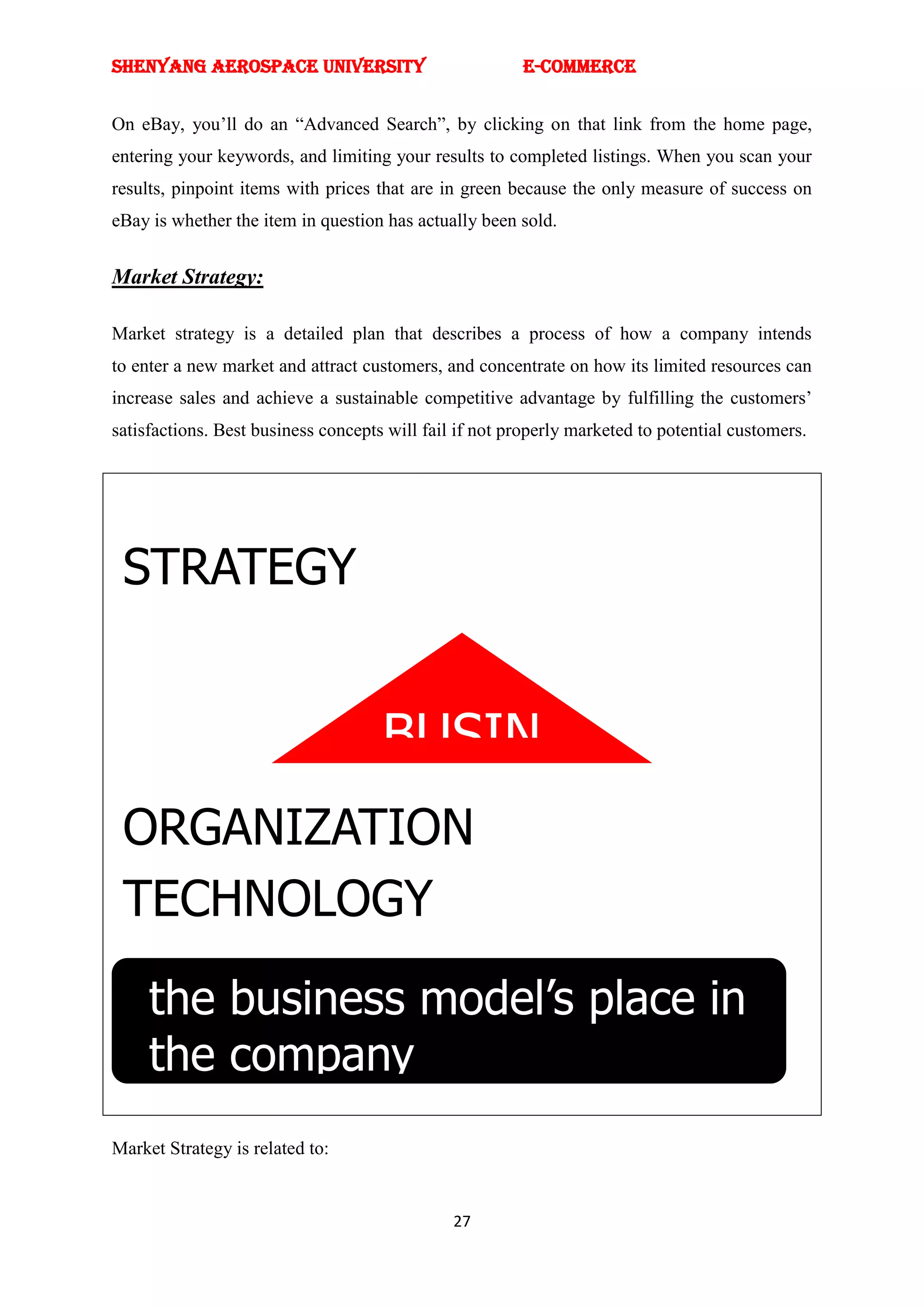 SHENYANG AEROSPACE UNIVERSITY                           E-Commerce


On eBay, you‘ll do an ―Advanced Search‖, by clicking on that link from the home page,
entering your keywords, and limiting your results to completed listings. When you scan your
results, pinpoint items with prices that are in green because the only measure of success on
eBay is whether the item in question has actually been sold.


Market Strategy:

Market strategy is a detailed plan that describes a process of how a company intends
to enter a new market and attract customers, and concentrate on how its limited resources can
increase sales and achieve a sustainable competitive advantage by fulfilling the customers‘
satisfactions. Best business concepts will fail if not properly marketed to potential customers.




 STRATEGY


          BUSIN
           ESS
 ORGANIZATION
          MODE
 TECHNOLOGY
            L
     the business model’s place in
     the company
Market Strategy is related to:


                                               27
 
