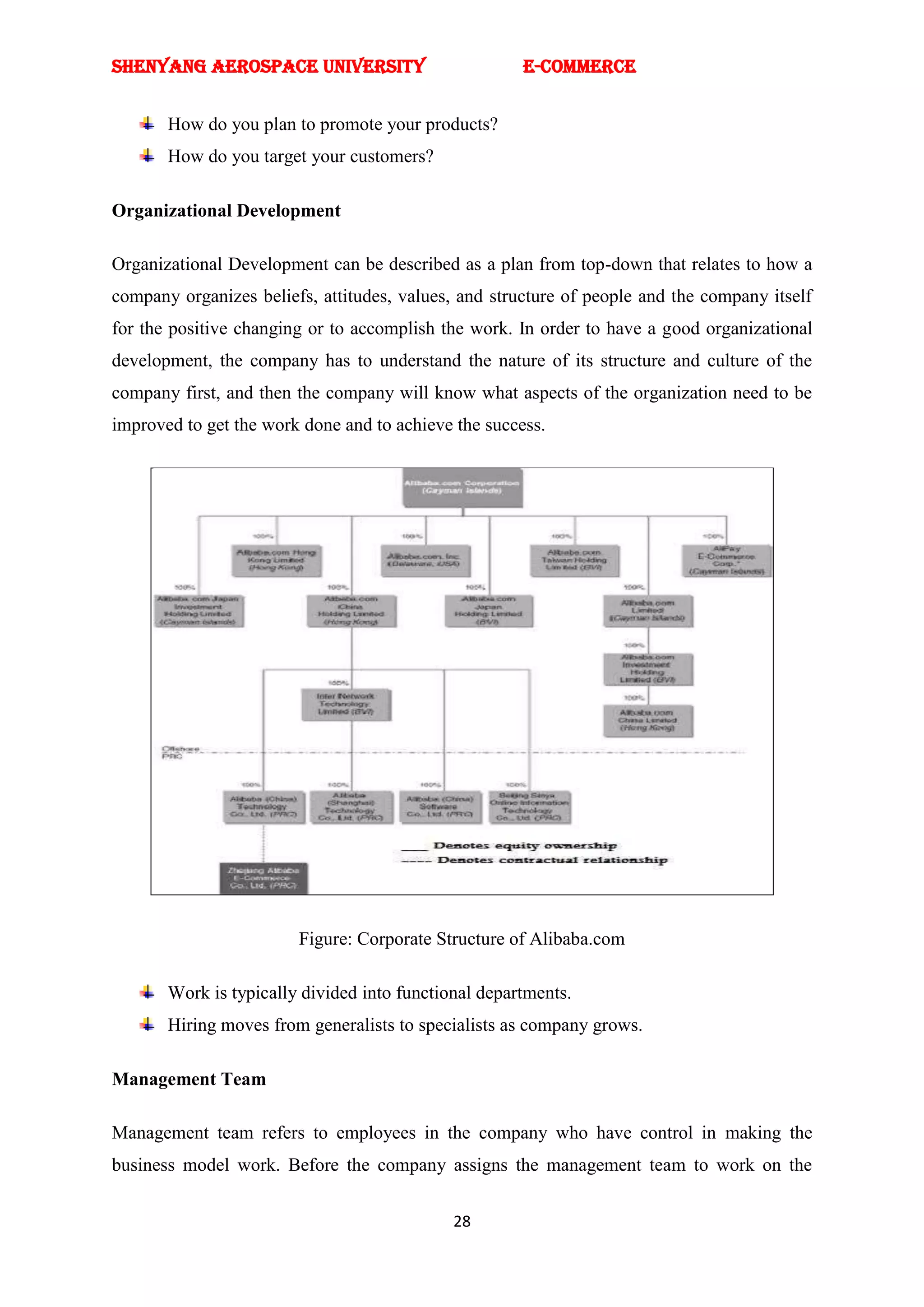 SHENYANG AEROSPACE UNIVERSITY                         E-Commerce


       How do you plan to promote your products?
       How do you target your customers?

Organizational Development

Organizational Development can be described as a plan from top-down that relates to how a
company organizes beliefs, attitudes, values, and structure of people and the company itself
for the positive changing or to accomplish the work. In order to have a good organizational
development, the company has to understand the nature of its structure and culture of the
company first, and then the company will know what aspects of the organization need to be
improved to get the work done and to achieve the success.




                        Figure: Corporate Structure of Alibaba.com

       Work is typically divided into functional departments.
       Hiring moves from generalists to specialists as company grows.

Management Team

Management team refers to employees in the company who have control in making the
business model work. Before the company assigns the management team to work on the


                                             28
 