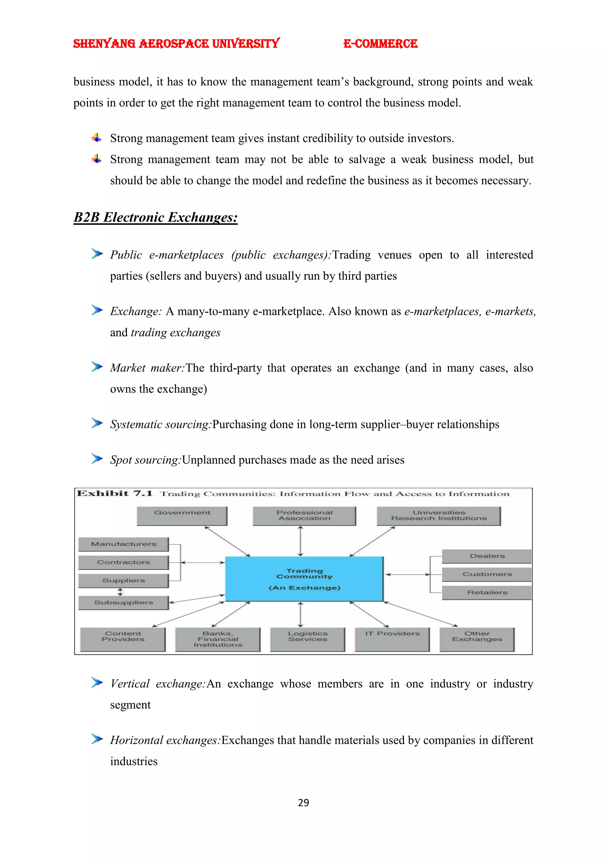 SHENYANG AEROSPACE UNIVERSITY                           E-Commerce


business model, it has to know the management team‘s background, strong points and weak
points in order to get the right management team to control the business model.

       Strong management team gives instant credibility to outside investors.
       Strong management team may not be able to salvage a weak business model, but
       should be able to change the model and redefine the business as it becomes necessary.


B2B Electronic Exchanges:

       Public e-marketplaces (public exchanges):Trading venues open to all interested
       parties (sellers and buyers) and usually run by third parties

       Exchange: A many-to-many e-marketplace. Also known as e-marketplaces, e-markets,
       and trading exchanges

       Market maker:The third-party that operates an exchange (and in many cases, also
       owns the exchange)

       Systematic sourcing:Purchasing done in long-term supplier–buyer relationships

       Spot sourcing:Unplanned purchases made as the need arises




       Vertical exchange:An exchange whose members are in one industry or industry
       segment

       Horizontal exchanges:Exchanges that handle materials used by companies in different
       industries


                                              29
 