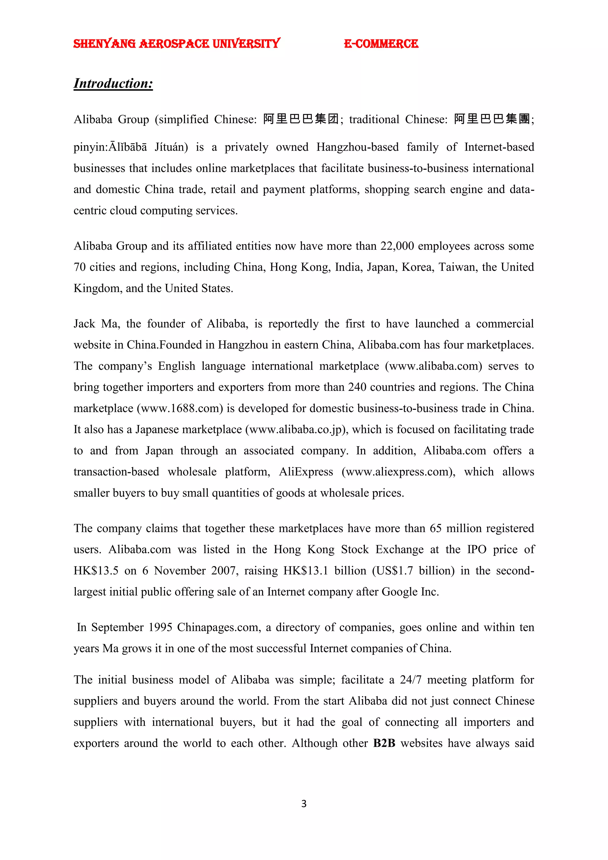 SHENYANG AEROSPACE UNIVERSITY                           E-Commerce


Introduction:

Alibaba Group (simplified Chinese: 阿里巴巴集团; traditional Chinese: 阿里巴巴集團;

pinyin:Ālǐbābā Jítuán) is a privately owned Hangzhou-based family of Internet-based
businesses that includes online marketplaces that facilitate business-to-business international
and domestic China trade, retail and payment platforms, shopping search engine and data-
centric cloud computing services.

Alibaba Group and its affiliated entities now have more than 22,000 employees across some
70 cities and regions, including China, Hong Kong, India, Japan, Korea, Taiwan, the United
Kingdom, and the United States.

Jack Ma, the founder of Alibaba, is reportedly the first to have launched a commercial
website in China.Founded in Hangzhou in eastern China, Alibaba.com has four marketplaces.
The company‘s English language international marketplace (www.alibaba.com) serves to
bring together importers and exporters from more than 240 countries and regions. The China
marketplace (www.1688.com) is developed for domestic business-to-business trade in China.
It also has a Japanese marketplace (www.alibaba.co.jp), which is focused on facilitating trade
to and from Japan through an associated company. In addition, Alibaba.com offers a
transaction-based wholesale platform, AliExpress (www.aliexpress.com), which allows
smaller buyers to buy small quantities of goods at wholesale prices.

The company claims that together these marketplaces have more than 65 million registered
users. Alibaba.com was listed in the Hong Kong Stock Exchange at the IPO price of
HK$13.5 on 6 November 2007, raising HK$13.1 billion (US$1.7 billion) in the second-
largest initial public offering sale of an Internet company after Google Inc.

In September 1995 Chinapages.com, a directory of companies, goes online and within ten
years Ma grows it in one of the most successful Internet companies of China.

The initial business model of Alibaba was simple; facilitate a 24/7 meeting platform for
suppliers and buyers around the world. From the start Alibaba did not just connect Chinese
suppliers with international buyers, but it had the goal of connecting all importers and
exporters around the world to each other. Although other B2B websites have always said



                                               3
 