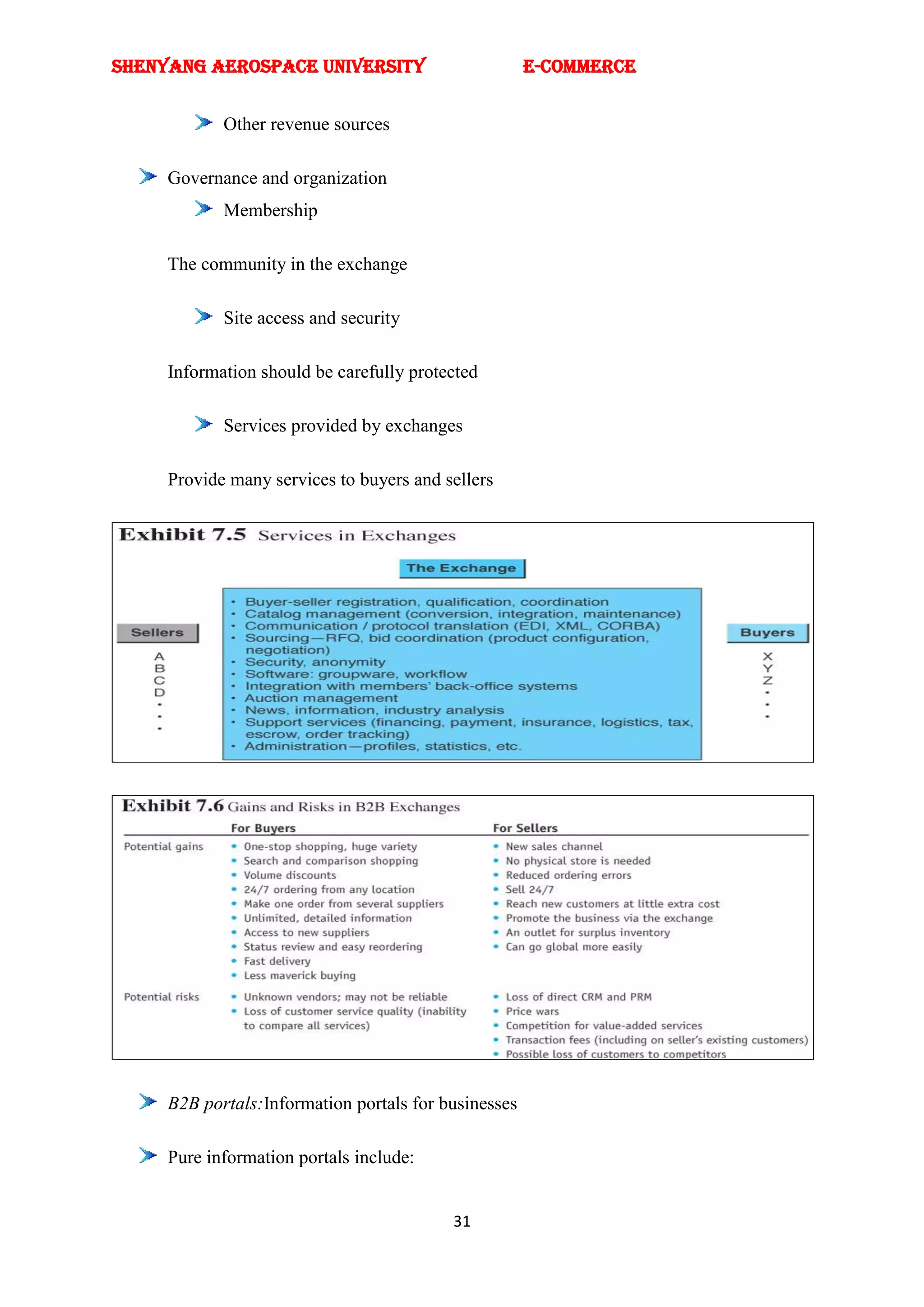 SHENYANG AEROSPACE UNIVERSITY                         E-Commerce


            Other revenue sources

     Governance and organization
            Membership

     The community in the exchange

            Site access and security

     Information should be carefully protected

            Services provided by exchanges

     Provide many services to buyers and sellers




     B2B portals:Information portals for businesses

     Pure information portals include:


                                          31
 
