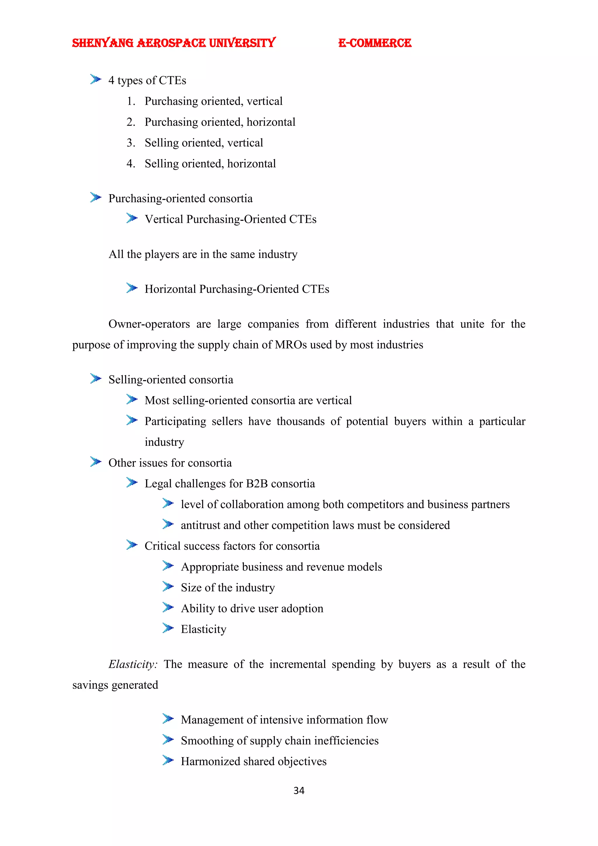 SHENYANG AEROSPACE UNIVERSITY                          E-Commerce


       4 types of CTEs
          1. Purchasing oriented, vertical
          2. Purchasing oriented, horizontal
          3. Selling oriented, vertical
          4. Selling oriented, horizontal

       Purchasing-oriented consortia
              Vertical Purchasing-Oriented CTEs

       All the players are in the same industry

              Horizontal Purchasing-Oriented CTEs

       Owner-operators are large companies from different industries that unite for the
purpose of improving the supply chain of MROs used by most industries

       Selling-oriented consortia
              Most selling-oriented consortia are vertical
              Participating sellers have thousands of potential buyers within a particular
              industry
       Other issues for consortia
              Legal challenges for B2B consortia
                      level of collaboration among both competitors and business partners
                      antitrust and other competition laws must be considered
              Critical success factors for consortia
                      Appropriate business and revenue models
                      Size of the industry
                      Ability to drive user adoption
                      Elasticity

       Elasticity: The measure of the incremental spending by buyers as a result of the
savings generated

                      Management of intensive information flow
                      Smoothing of supply chain inefficiencies
                      Harmonized shared objectives

                                              34
 