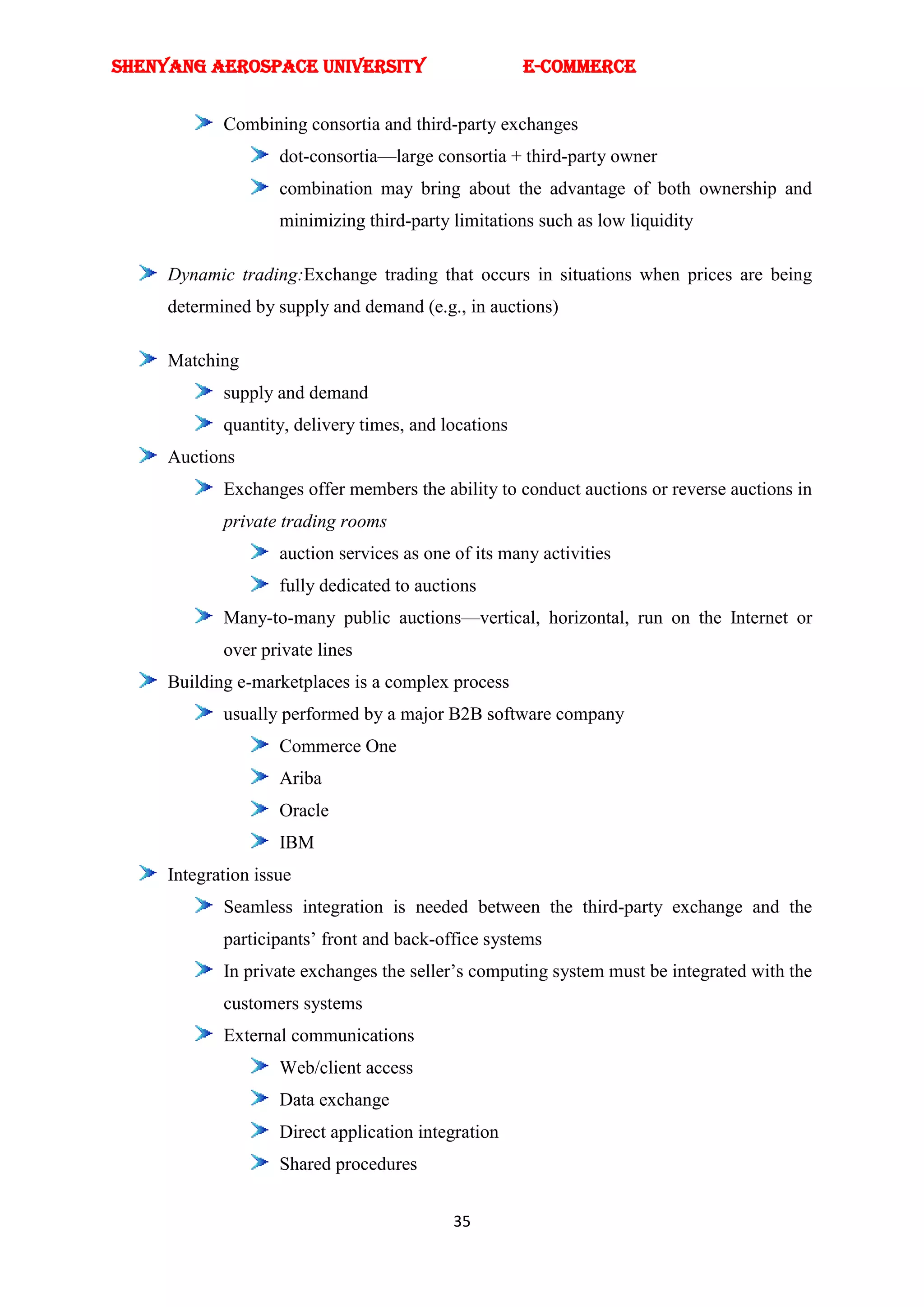 SHENYANG AEROSPACE UNIVERSITY                         E-Commerce


            Combining consortia and third-party exchanges
                    dot-consortia—large consortia + third-party owner
                    combination may bring about the advantage of both ownership and
                    minimizing third-party limitations such as low liquidity

     Dynamic trading:Exchange trading that occurs in situations when prices are being
     determined by supply and demand (e.g., in auctions)

     Matching
            supply and demand
            quantity, delivery times, and locations
     Auctions
            Exchanges offer members the ability to conduct auctions or reverse auctions in
            private trading rooms
                    auction services as one of its many activities
                    fully dedicated to auctions
            Many-to-many public auctions—vertical, horizontal, run on the Internet or
            over private lines
     Building e-marketplaces is a complex process
            usually performed by a major B2B software company
                    Commerce One
                    Ariba
                    Oracle
                    IBM
     Integration issue
            Seamless integration is needed between the third-party exchange and the
            participants‘ front and back-office systems
            In private exchanges the seller‘s computing system must be integrated with the
            customers systems
            External communications
                    Web/client access
                    Data exchange
                    Direct application integration
                    Shared procedures


                                            35
 