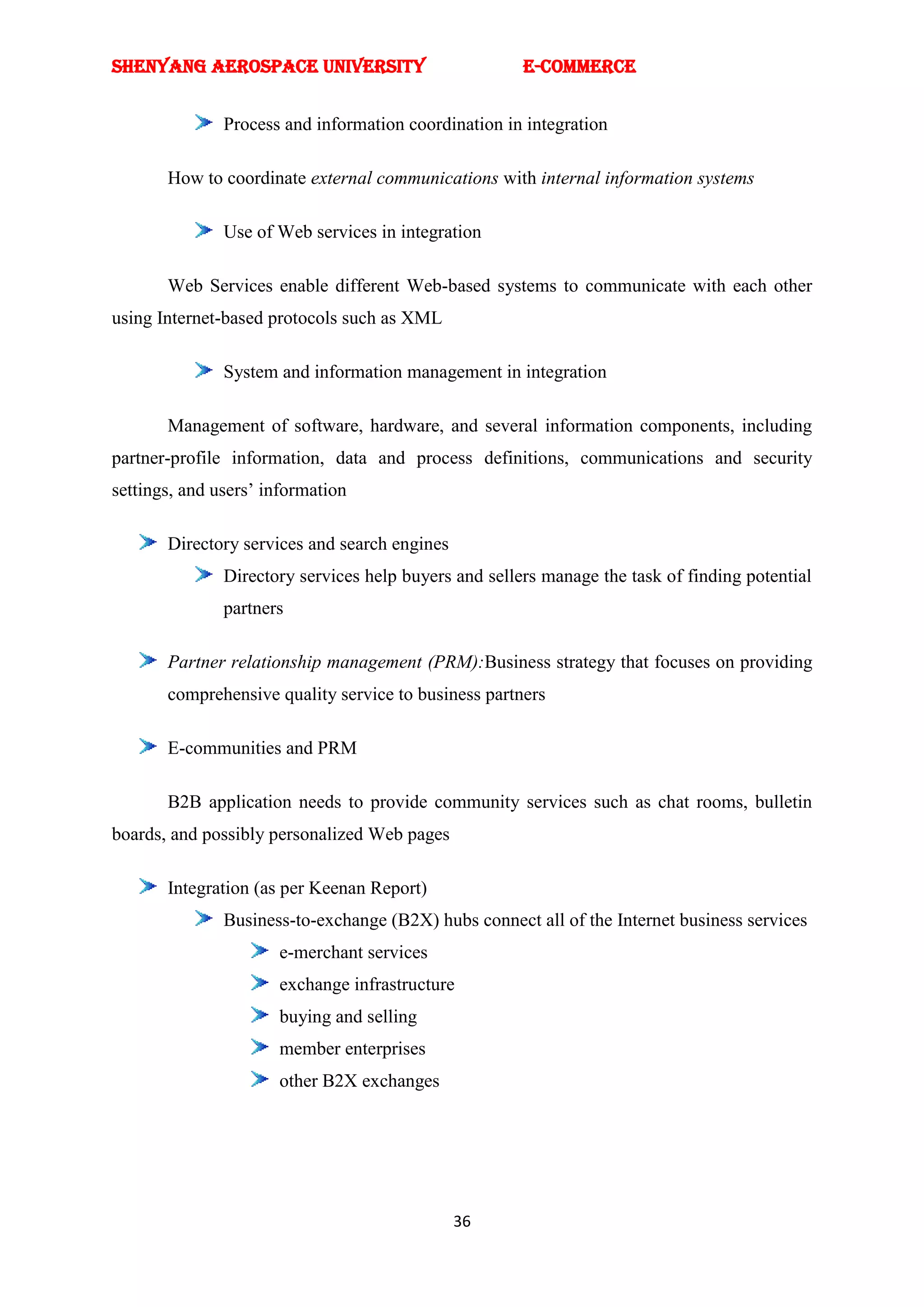 SHENYANG AEROSPACE UNIVERSITY                          E-Commerce


               Process and information coordination in integration

       How to coordinate external communications with internal information systems

               Use of Web services in integration

       Web Services enable different Web-based systems to communicate with each other
using Internet-based protocols such as XML

               System and information management in integration

       Management of software, hardware, and several information components, including
partner-profile information, data and process definitions, communications and security
settings, and users‘ information

       Directory services and search engines
               Directory services help buyers and sellers manage the task of finding potential
               partners

       Partner relationship management (PRM):Business strategy that focuses on providing
       comprehensive quality service to business partners

       E-communities and PRM

       B2B application needs to provide community services such as chat rooms, bulletin
boards, and possibly personalized Web pages

       Integration (as per Keenan Report)
               Business-to-exchange (B2X) hubs connect all of the Internet business services
                      e-merchant services
                      exchange infrastructure
                      buying and selling
                      member enterprises
                      other B2X exchanges




                                               36
 