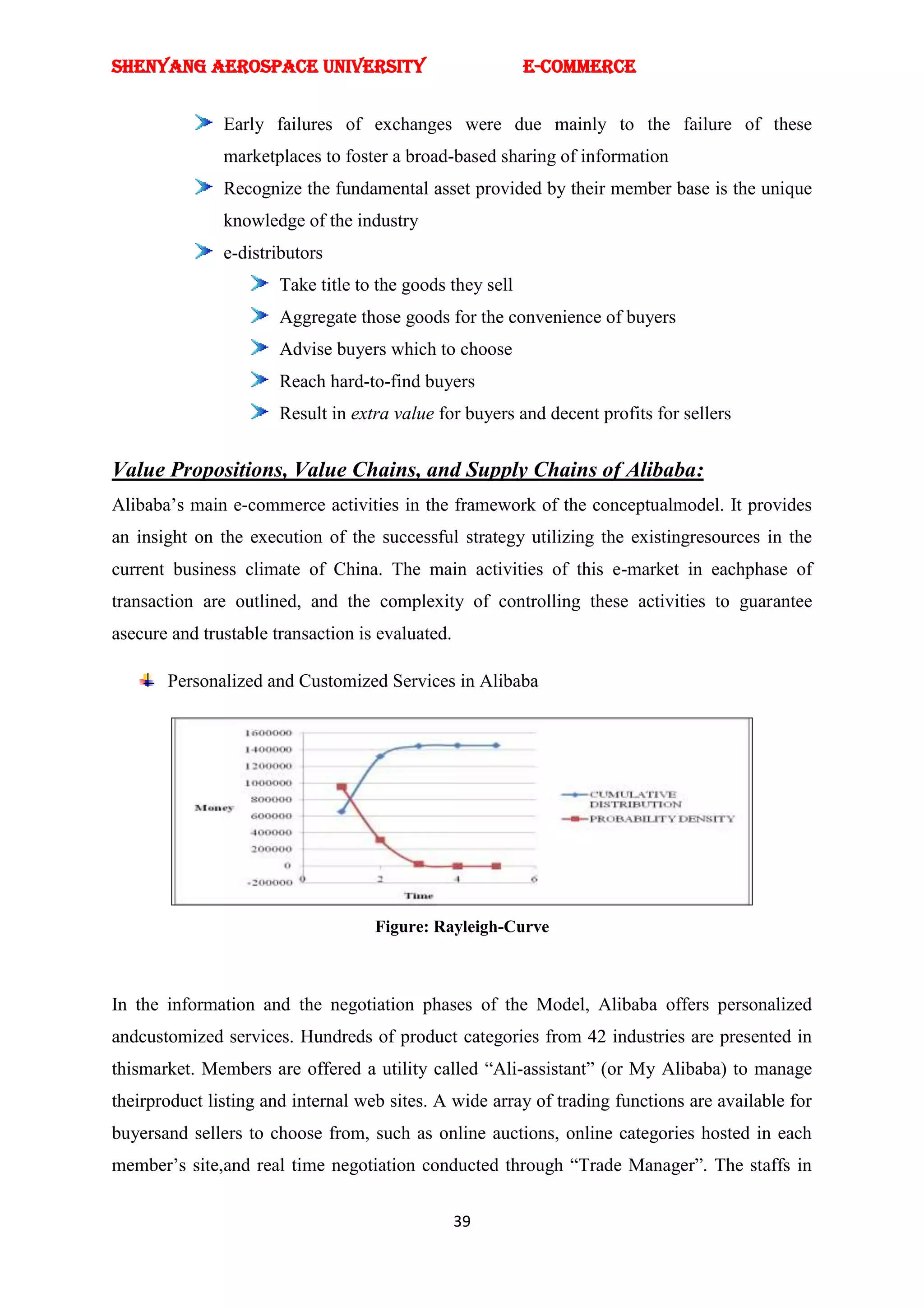 SHENYANG AEROSPACE UNIVERSITY                              E-Commerce


               Early failures of exchanges were due mainly to the failure of these
               marketplaces to foster a broad-based sharing of information
               Recognize the fundamental asset provided by their member base is the unique
               knowledge of the industry
               e-distributors
                       Take title to the goods they sell
                       Aggregate those goods for the convenience of buyers
                       Advise buyers which to choose
                       Reach hard-to-find buyers
                       Result in extra value for buyers and decent profits for sellers


Value Propositions, Value Chains, and Supply Chains of Alibaba:
Alibaba‘s main e-commerce activities in the framework of the conceptualmodel. It provides
an insight on the execution of the successful strategy utilizing the existingresources in the
current business climate of China. The main activities of this e-market in eachphase of
transaction are outlined, and the complexity of controlling these activities to guarantee
asecure and trustable transaction is evaluated.

       Personalized and Customized Services in Alibaba




                                    Figure: Rayleigh-Curve



In the information and the negotiation phases of the Model, Alibaba offers personalized
andcustomized services. Hundreds of product categories from 42 industries are presented in
thismarket. Members are offered a utility called ―Ali-assistant‖ (or My Alibaba) to manage
theirproduct listing and internal web sites. A wide array of trading functions are available for
buyersand sellers to choose from, such as online auctions, online categories hosted in each
member‘s site,and real time negotiation conducted through ―Trade Manager‖. The staffs in

                                                  39
 