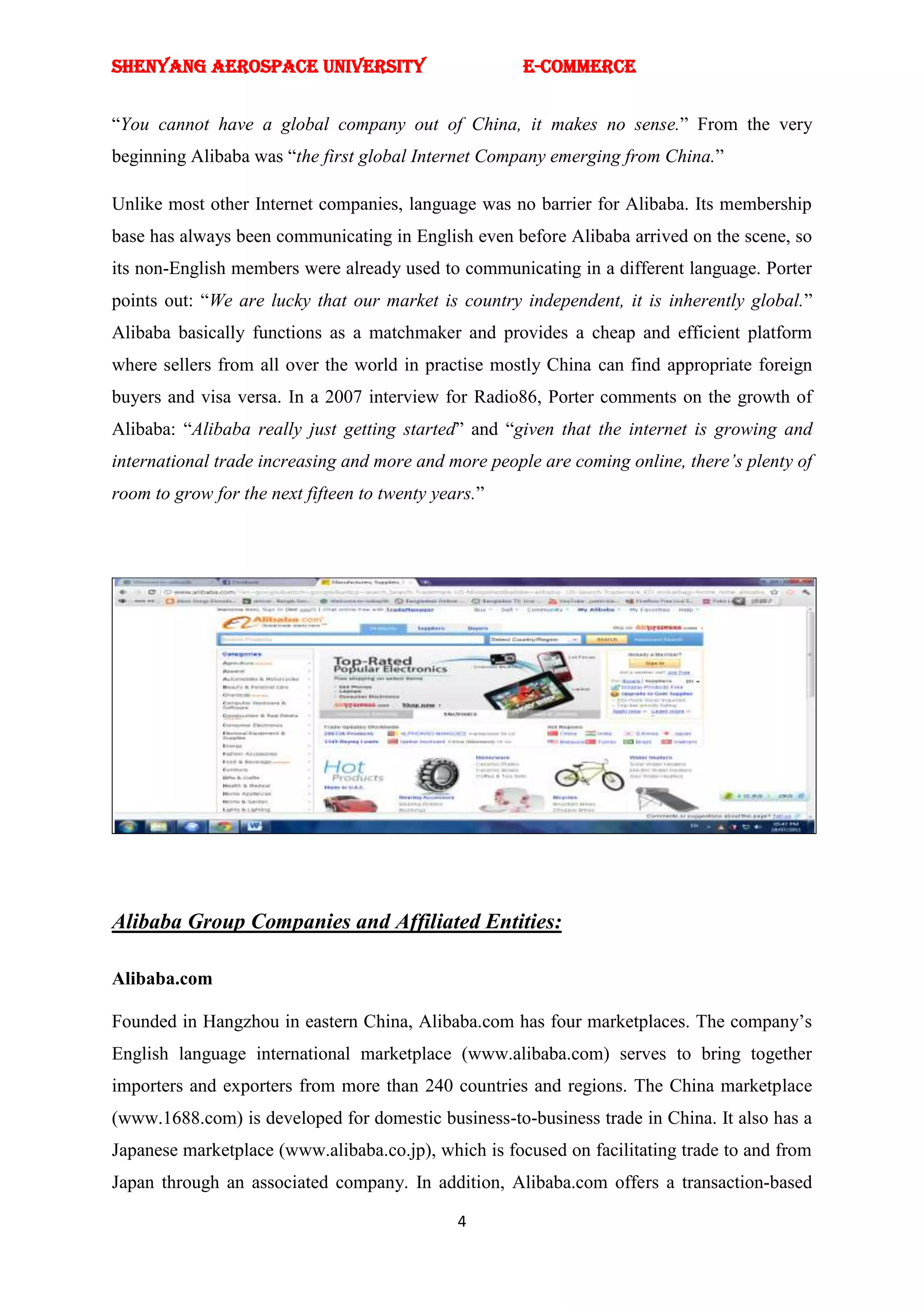 SHENYANG AEROSPACE UNIVERSITY                         E-Commerce


―You cannot have a global company out of China, it makes no sense.‖ From the very
beginning Alibaba was ―the first global Internet Company emerging from China.‖

Unlike most other Internet companies, language was no barrier for Alibaba. Its membership
base has always been communicating in English even before Alibaba arrived on the scene, so
its non-English members were already used to communicating in a different language. Porter
points out: ―We are lucky that our market is country independent, it is inherently global.‖
Alibaba basically functions as a matchmaker and provides a cheap and efficient platform
where sellers from all over the world in practise mostly China can find appropriate foreign
buyers and visa versa. In a 2007 interview for Radio86, Porter comments on the growth of
Alibaba: ―Alibaba really just getting started‖ and ―given that the internet is growing and
international trade increasing and more and more people are coming online, there’s plenty of
room to grow for the next fifteen to twenty years.‖




Alibaba Group Companies and Affiliated Entities:

Alibaba.com

Founded in Hangzhou in eastern China, Alibaba.com has four marketplaces. The company‘s
English language international marketplace (www.alibaba.com) serves to bring together
importers and exporters from more than 240 countries and regions. The China marketplace
(www.1688.com) is developed for domestic business-to-business trade in China. It also has a
Japanese marketplace (www.alibaba.co.jp), which is focused on facilitating trade to and from
Japan through an associated company. In addition, Alibaba.com offers a transaction-based

                                               4
 