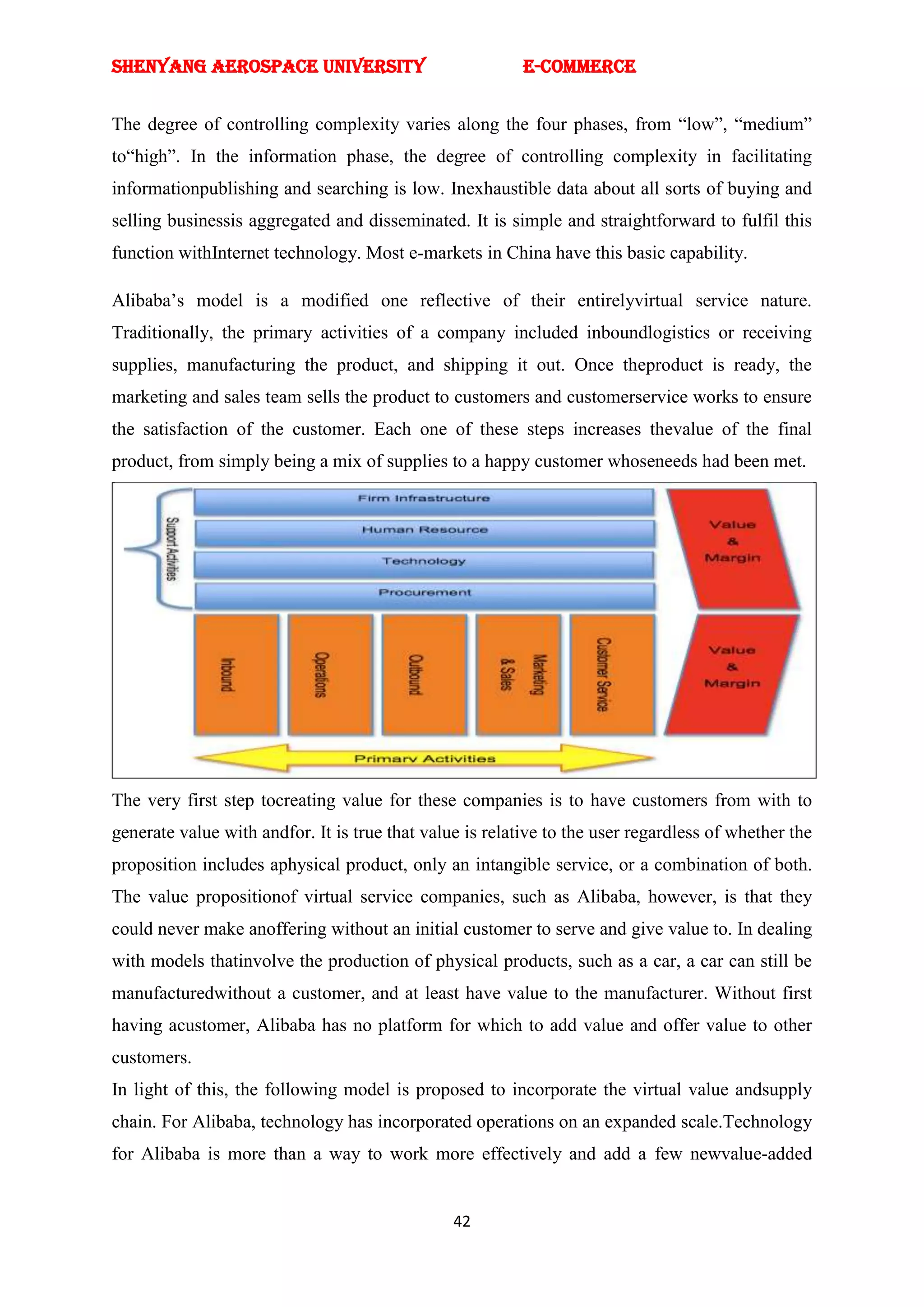 SHENYANG AEROSPACE UNIVERSITY                             E-Commerce


The degree of controlling complexity varies along the four phases, from ―low‖, ―medium‖
to―high‖. In the information phase, the degree of controlling complexity in facilitating
informationpublishing and searching is low. Inexhaustible data about all sorts of buying and
selling businessis aggregated and disseminated. It is simple and straightforward to fulfil this
function withInternet technology. Most e-markets in China have this basic capability.

Alibaba‘s model is a modified one reflective of their entirelyvirtual service nature.
Traditionally, the primary activities of a company included inboundlogistics or receiving
supplies, manufacturing the product, and shipping it out. Once theproduct is ready, the
marketing and sales team sells the product to customers and customerservice works to ensure
the satisfaction of the customer. Each one of these steps increases thevalue of the final
product, from simply being a mix of supplies to a happy customer whoseneeds had been met.




The very first step tocreating value for these companies is to have customers from with to
generate value with andfor. It is true that value is relative to the user regardless of whether the
proposition includes aphysical product, only an intangible service, or a combination of both.
The value propositionof virtual service companies, such as Alibaba, however, is that they
could never make anoffering without an initial customer to serve and give value to. In dealing
with models thatinvolve the production of physical products, such as a car, a car can still be
manufacturedwithout a customer, and at least have value to the manufacturer. Without first
having acustomer, Alibaba has no platform for which to add value and offer value to other
customers.
In light of this, the following model is proposed to incorporate the virtual value andsupply
chain. For Alibaba, technology has incorporated operations on an expanded scale.Technology
for Alibaba is more than a way to work more effectively and add a few newvalue-added


                                                42
 