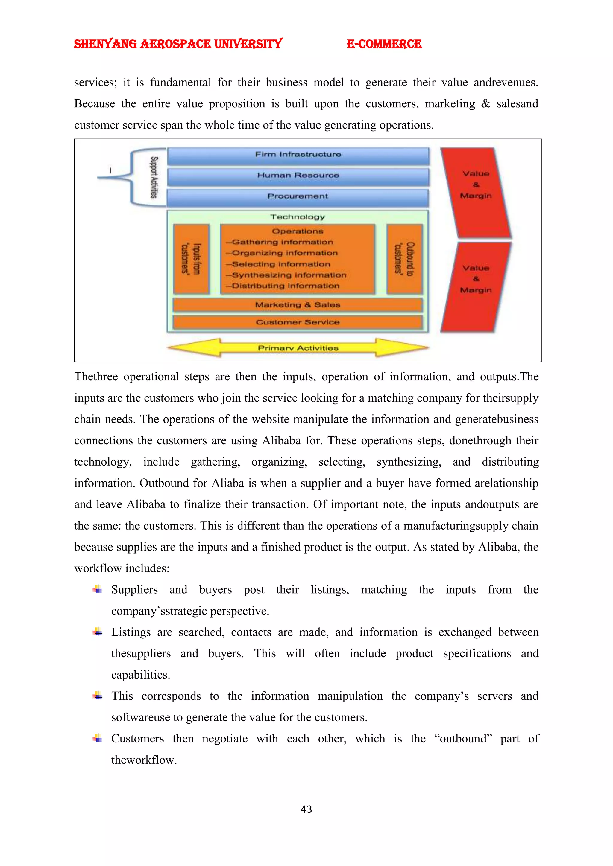 SHENYANG AEROSPACE UNIVERSITY                          E-Commerce


services; it is fundamental for their business model to generate their value andrevenues.
Because the entire value proposition is built upon the customers, marketing & salesand
customer service span the whole time of the value generating operations.




Thethree operational steps are then the inputs, operation of information, and outputs.The
inputs are the customers who join the service looking for a matching company for theirsupply
chain needs. The operations of the website manipulate the information and generatebusiness
connections the customers are using Alibaba for. These operations steps, donethrough their
technology, include gathering, organizing, selecting, synthesizing, and distributing
information. Outbound for Aliaba is when a supplier and a buyer have formed arelationship
and leave Alibaba to finalize their transaction. Of important note, the inputs andoutputs are
the same: the customers. This is different than the operations of a manufacturingsupply chain
because supplies are the inputs and a finished product is the output. As stated by Alibaba, the
workflow includes:
       Suppliers and buyers post their listings, matching the inputs from the
       company‘sstrategic perspective.
       Listings are searched, contacts are made, and information is exchanged between
       thesuppliers and buyers. This will often include product specifications and
       capabilities.
       This corresponds to the information manipulation the company‘s servers and
       softwareuse to generate the value for the customers.
       Customers then negotiate with each other, which is the ―outbound‖ part of
       theworkflow.


                                              43
 