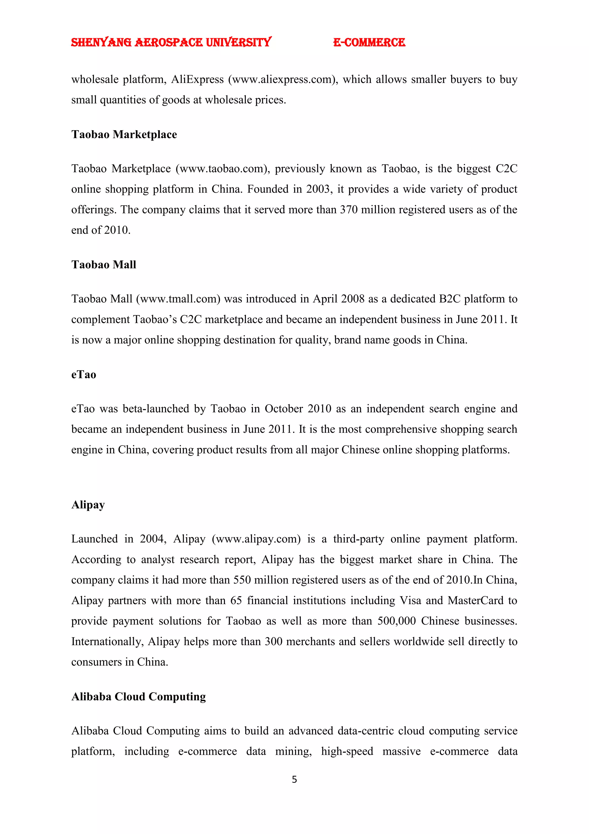 SHENYANG AEROSPACE UNIVERSITY                         E-Commerce


wholesale platform, AliExpress (www.aliexpress.com), which allows smaller buyers to buy
small quantities of goods at wholesale prices.

Taobao Marketplace

Taobao Marketplace (www.taobao.com), previously known as Taobao, is the biggest C2C
online shopping platform in China. Founded in 2003, it provides a wide variety of product
offerings. The company claims that it served more than 370 million registered users as of the
end of 2010.

Taobao Mall

Taobao Mall (www.tmall.com) was introduced in April 2008 as a dedicated B2C platform to
complement Taobao‘s C2C marketplace and became an independent business in June 2011. It
is now a major online shopping destination for quality, brand name goods in China.

eTao

eTao was beta-launched by Taobao in October 2010 as an independent search engine and
became an independent business in June 2011. It is the most comprehensive shopping search
engine in China, covering product results from all major Chinese online shopping platforms.



Alipay

Launched in 2004, Alipay (www.alipay.com) is a third-party online payment platform.
According to analyst research report, Alipay has the biggest market share in China. The
company claims it had more than 550 million registered users as of the end of 2010.In China,
Alipay partners with more than 65 financial institutions including Visa and MasterCard to
provide payment solutions for Taobao as well as more than 500,000 Chinese businesses.
Internationally, Alipay helps more than 300 merchants and sellers worldwide sell directly to
consumers in China.

Alibaba Cloud Computing

Alibaba Cloud Computing aims to build an advanced data-centric cloud computing service
platform, including e-commerce data mining, high-speed massive e-commerce data

                                                 5
 