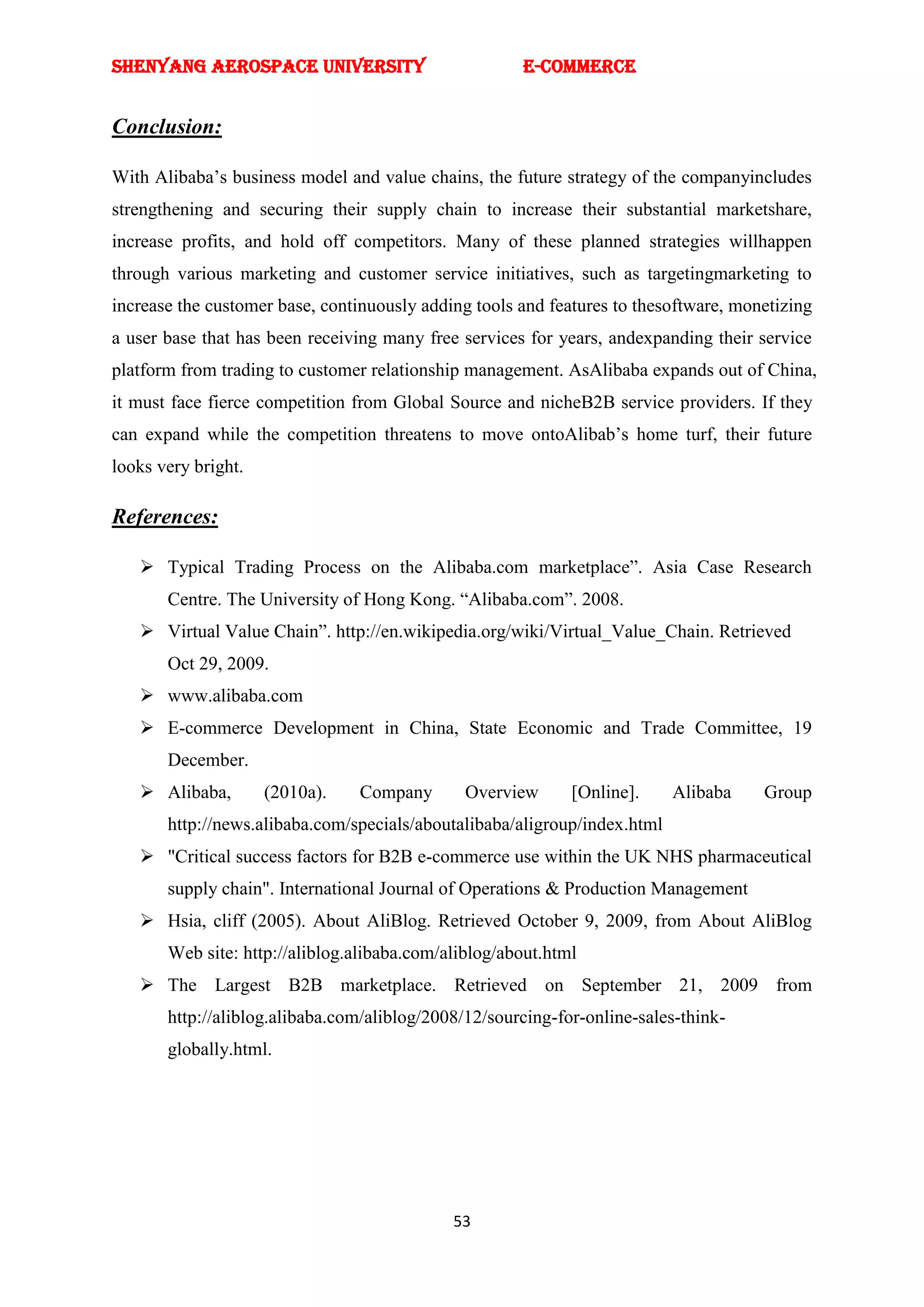 SHENYANG AEROSPACE UNIVERSITY                         E-Commerce


Conclusion:

With Alibaba‘s business model and value chains, the future strategy of the companyincludes
strengthening and securing their supply chain to increase their substantial marketshare,
increase profits, and hold off competitors. Many of these planned strategies willhappen
through various marketing and customer service initiatives, such as targetingmarketing to
increase the customer base, continuously adding tools and features to thesoftware, monetizing
a user base that has been receiving many free services for years, andexpanding their service
platform from trading to customer relationship management. AsAlibaba expands out of China,
it must face fierce competition from Global Source and nicheB2B service providers. If they
can expand while the competition threatens to move ontoAlibab‘s home turf, their future
looks very bright.

References:

    Typical Trading Process on the Alibaba.com marketplace‖. Asia Case Research
       Centre. The University of Hong Kong. ―Alibaba.com‖. 2008.
    Virtual Value Chain‖. http://en.wikipedia.org/wiki/Virtual_Value_Chain. Retrieved
       Oct 29, 2009.
    www.alibaba.com
    E-commerce Development in China, State Economic and Trade Committee, 19
       December.
    Alibaba,        (2010a).   Company        Overview      [Online].     Alibaba    Group
       http://news.alibaba.com/specials/aboutalibaba/aligroup/index.html
    "Critical success factors for B2B e-commerce use within the UK NHS pharmaceutical
       supply chain". International Journal of Operations & Production Management
    Hsia, cliff (2005). About AliBlog. Retrieved October 9, 2009, from About AliBlog
       Web site: http://aliblog.alibaba.com/aliblog/about.html
    The Largest B2B marketplace. Retrieved on September 21, 2009 from
       http://aliblog.alibaba.com/aliblog/2008/12/sourcing-for-online-sales-think-
       globally.html.




                                             53
 