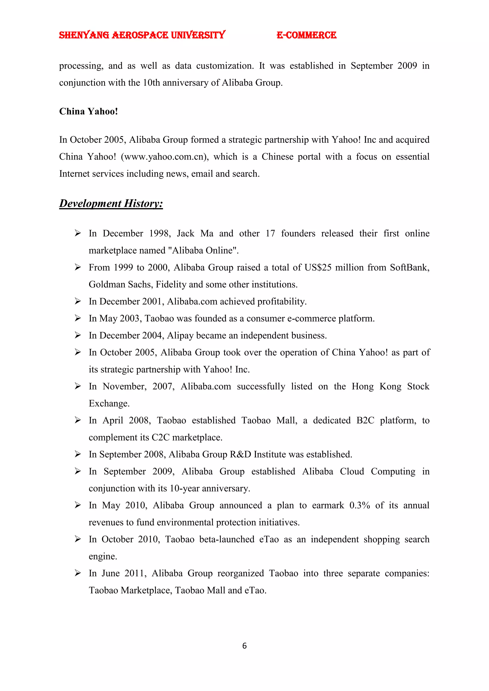 SHENYANG AEROSPACE UNIVERSITY                          E-Commerce


processing, and as well as data customization. It was established in September 2009 in
conjunction with the 10th anniversary of Alibaba Group.

China Yahoo!

In October 2005, Alibaba Group formed a strategic partnership with Yahoo! Inc and acquired
China Yahoo! (www.yahoo.com.cn), which is a Chinese portal with a focus on essential
Internet services including news, email and search.


Development History:

    In December 1998, Jack Ma and other 17 founders released their first online
       marketplace named "Alibaba Online".
    From 1999 to 2000, Alibaba Group raised a total of US$25 million from SoftBank,
       Goldman Sachs, Fidelity and some other institutions.
    In December 2001, Alibaba.com achieved profitability.
    In May 2003, Taobao was founded as a consumer e-commerce platform.
    In December 2004, Alipay became an independent business.
    In October 2005, Alibaba Group took over the operation of China Yahoo! as part of
       its strategic partnership with Yahoo! Inc.
    In November, 2007, Alibaba.com successfully listed on the Hong Kong Stock
       Exchange.
    In April 2008, Taobao established Taobao Mall, a dedicated B2C platform, to
       complement its C2C marketplace.
    In September 2008, Alibaba Group R&D Institute was established.
    In September 2009, Alibaba Group established Alibaba Cloud Computing in
       conjunction with its 10-year anniversary.
    In May 2010, Alibaba Group announced a plan to earmark 0.3% of its annual
       revenues to fund environmental protection initiatives.
    In October 2010, Taobao beta-launched eTao as an independent shopping search
       engine.
    In June 2011, Alibaba Group reorganized Taobao into three separate companies:
       Taobao Marketplace, Taobao Mall and eTao.




                                              6
 