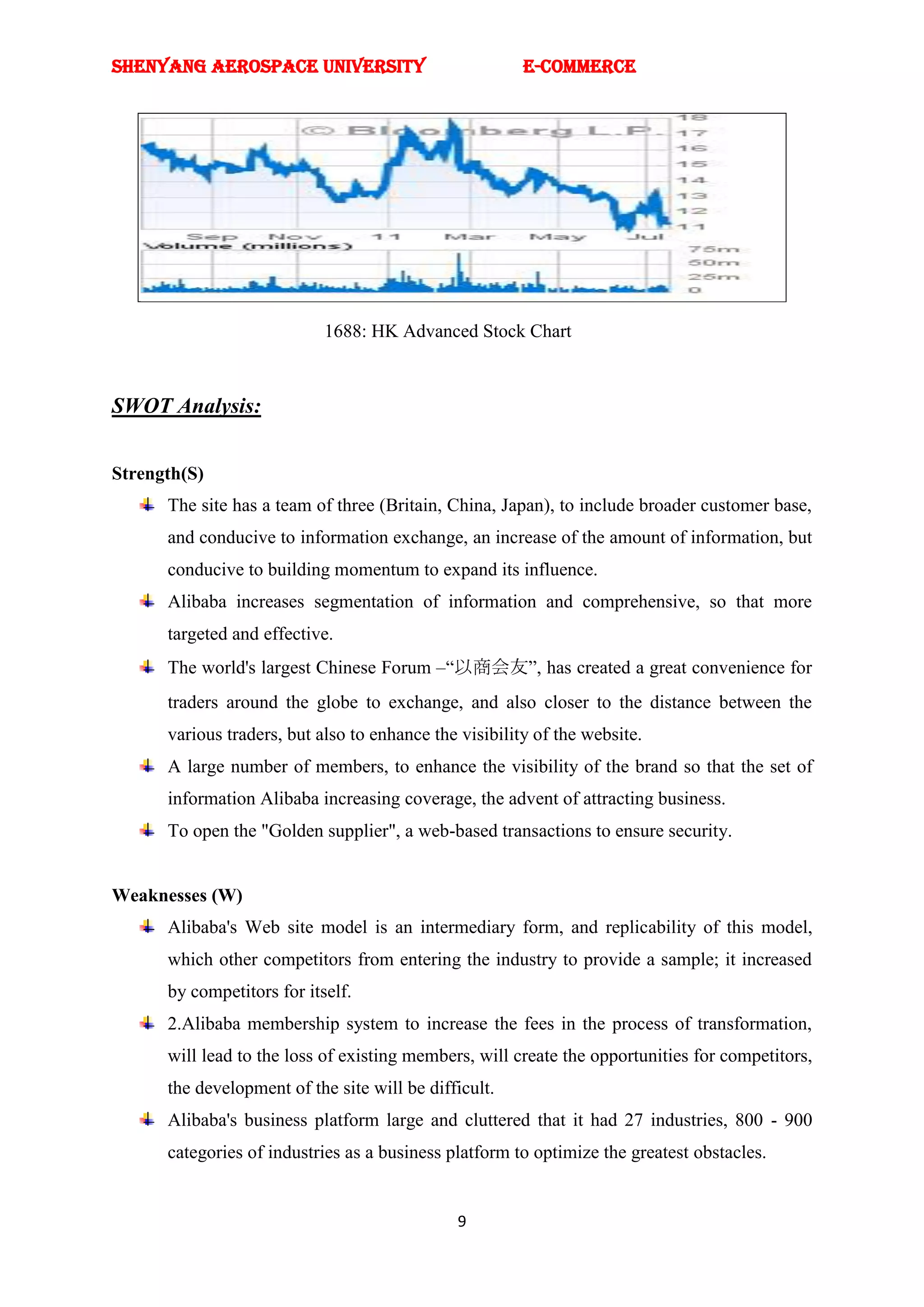 SHENYANG AEROSPACE UNIVERSITY                           E-Commerce




                            1688: HK Advanced Stock Chart



SWOT Analysis:


Strength(S)
      The site has a team of three (Britain, China, Japan), to include broader customer base,
      and conducive to information exchange, an increase of the amount of information, but
      conducive to building momentum to expand its influence.
      Alibaba increases segmentation of information and comprehensive, so that more
      targeted and effective.
      The world's largest Chinese Forum –―以商会友‖, has created a great convenience for
      traders around the globe to exchange, and also closer to the distance between the
      various traders, but also to enhance the visibility of the website.
      A large number of members, to enhance the visibility of the brand so that the set of
      information Alibaba increasing coverage, the advent of attracting business.
      To open the "Golden supplier", a web-based transactions to ensure security.


Weaknesses (W)
      Alibaba's Web site model is an intermediary form, and replicability of this model,
      which other competitors from entering the industry to provide a sample; it increased
      by competitors for itself.
      2.Alibaba membership system to increase the fees in the process of transformation,
      will lead to the loss of existing members, will create the opportunities for competitors,
      the development of the site will be difficult.
      Alibaba's business platform large and cluttered that it had 27 industries, 800 - 900
      categories of industries as a business platform to optimize the greatest obstacles.


                                              9
 