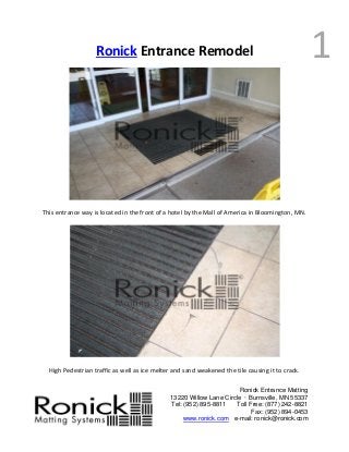 Ronick Entrance Matting
13220 Willow Lane Circle · Burnsville, MN 55337
Tel: (952) 895-8811 Toll Free: (877) 242-8821
Fax: (952) 894-0453
www.ronick.com e-mail: ronick@ronick.com
1Ronick Entrance Remodel
This entrance way is located in the front of a hotel by the Mall of America in Bloomington, MN.
High Pedestrian traffic as well as ice melter and sand weakened the tile causing it to crack.
 