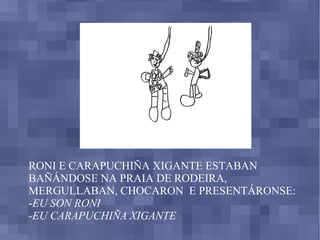 RONI E CARAPUCHIÑA XIGANTE ESTABAN BAÑÁNDOSE NA PRAIA DE RODEIRA, MERGULLABAN, CHOCARON  E PRESENTÁRONSE: - EU SON RONI -EU CARAPUCHIÑA XIGANTE 