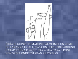 Ó DÍA SEGUINTE TOMARON O ALMORZO: UN ZUME DE LARANXA E GALLETAS CON LEITE. PREPAROUNO CARAPUCHIÑA PORQUE ERA A SÚA CASA E RONI NON SABÍA ONDE ESTABAN AS COUSAS. 