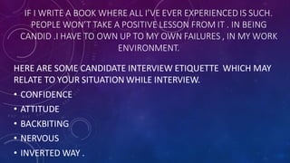 IF I WRITE A BOOK WHERE ALL I’VE EVER EXPERIENCED IS SUCH.
PEOPLE WON’T TAKE A POSITIVE LESSON FROM IT . IN BEING
CANDID .I HAVE TO OWN UP TO MY OWN FAILURES , IN MY WORK
ENVIRONMENT.
HERE ARE SOME CANDIDATE INTERVIEW ETIQUETTE WHICH MAY
RELATE TO YOUR SITUATION WHILE INTERVIEW.
• CONFIDENCE
• ATTITUDE
• BACKBITING
• NERVOUS
• INVERTED WAY .
 