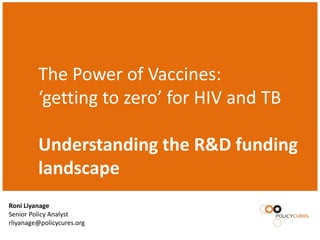 The Power of Vaccines:
         ‘getting to zero’ for HIV and TB

         Understanding the R&D funding
         landscape
Roni Liyanage
Senior Policy Analyst
rliyanage@policycures.org
 