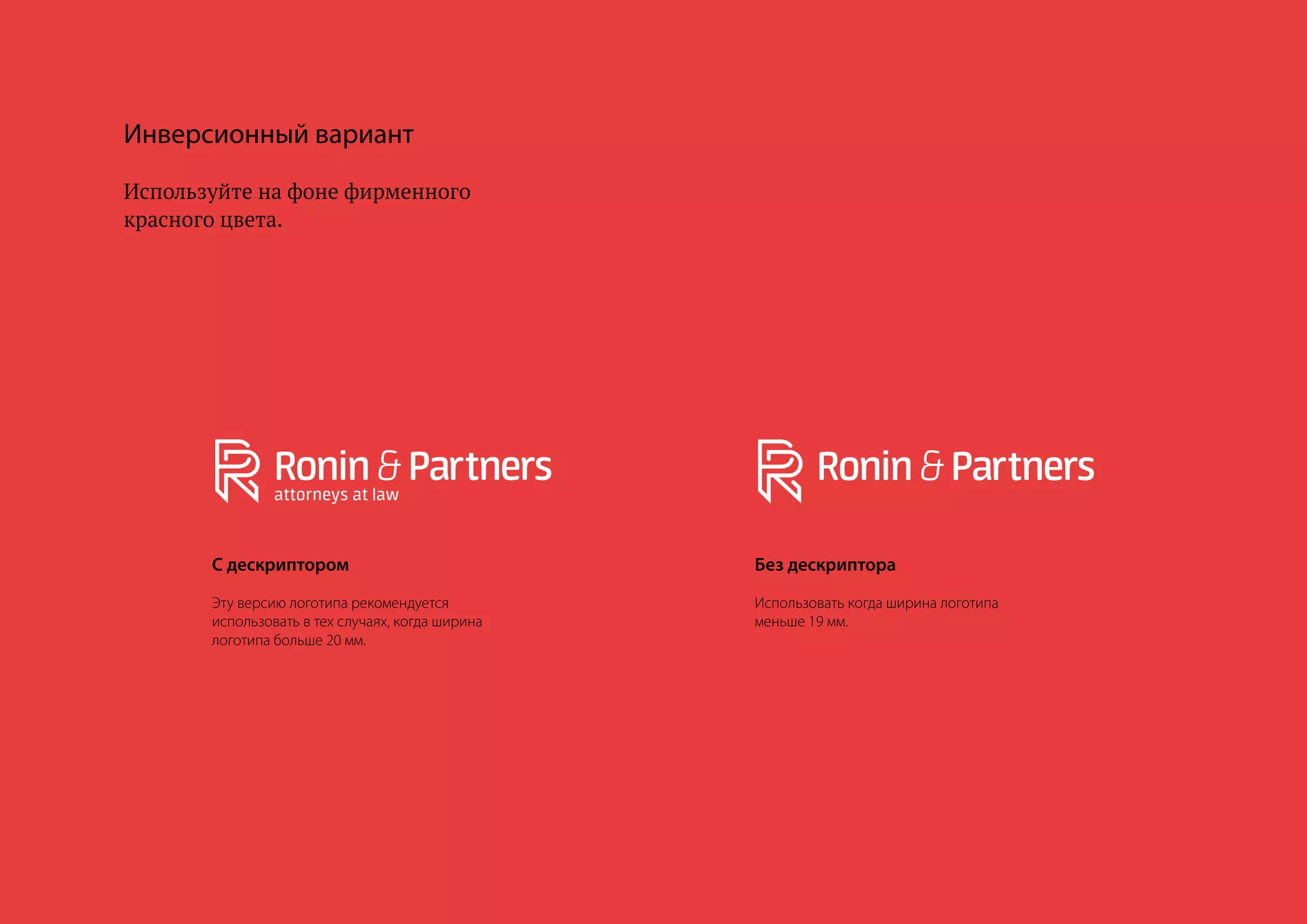 12
Инверсионный вариант
Используйте на фоне фирменного
красного цвета.
С дескриптором
Эту версию логотипа рекомендуется
использовать в тех случаях, когда ширина
логотипа больше 20 мм.
Без дескриптора
Использовать когда ширина логотипа
меньше 19 мм.
 