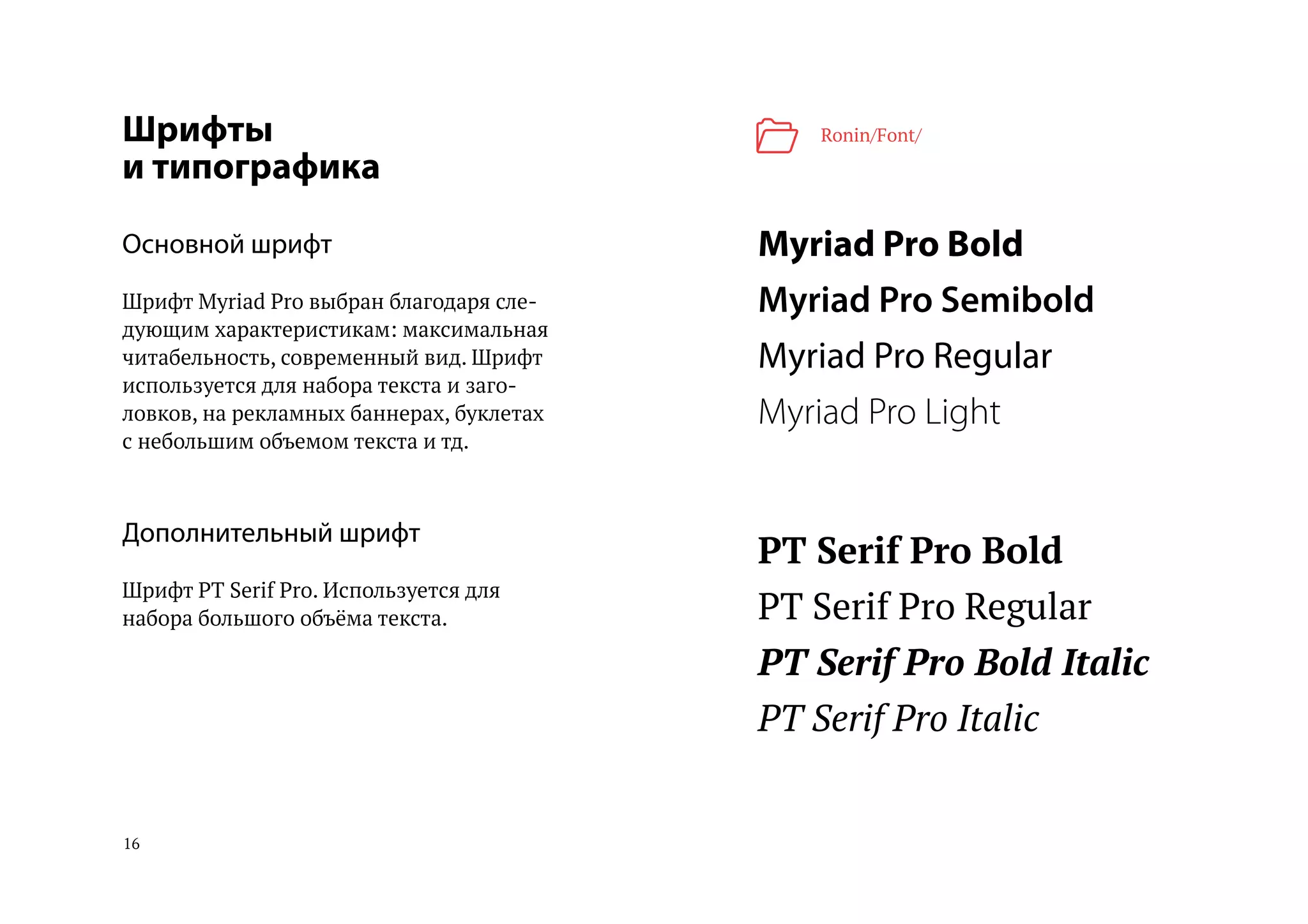 16
Шрифты
и типографика
Основной шрифт
Шрифт Myriad Pro выбран благодаря сле-
дующим характеристикам: максимальная
читабельность, современный вид. Шрифт
используется для набора текста и заго-
ловков, на рекламных баннерах, буклетах
с небольшим объемом текста и тд.
Дополнительный шрифт
Шрифт PT Serif Pro. Используется для
набора большого объёма текста.
Myriad Pro Bold
Myriad Pro Semibold
Myriad Pro Regular
Myriad Pro Light
PT Serif Pro Bold
PT Serif Pro Regular
PT Serif Pro Bold Italic
PT Serif Pro Italic
Ronin/Font/
 