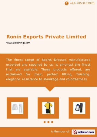 +91-7053137975 
Ronin Exports Private Limited 
www.allclothings.com 
The finest range of Sports Dresses manufactured 
exported and supplied by us, is amongst the finest 
that are available. These products offered, are 
acclaimed for their, perfect fitting, finishing, 
elegance, resistance to shrinkage and colorfastness. 
A Member of 
 