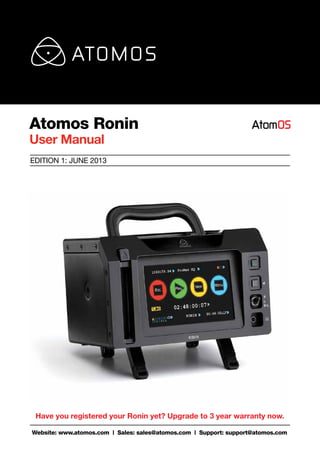 Atomos Ronin 
User Manual 
EDITION 1: JUNE 2013 
Have you registered your Ronin yet? Upgrade to 3 year warranty now. 
Website: www.atomos.com | Sales: sales@atomos.com | Support: support@atomos.com 
 