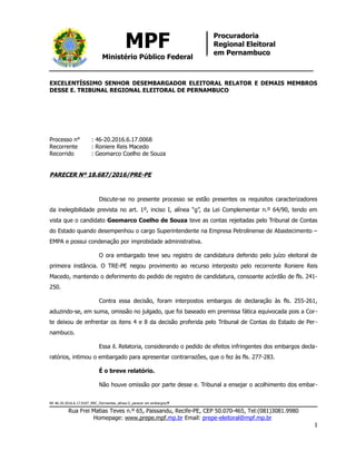 MPF
Ministério Público Federal
Procuradoria
Regional Eleitoral
em Pernambuco
EXCELENTÍSSIMO SENHOR DESEMBARGADOR ELEITORAL RELATOR E DEMAIS MEMBROS
DESSE E. TRIBUNAL REGIONAL ELEITORAL DE PERNAMBUCO
Processo n° : 46-20.2016.6.17.0068
Recorrente : Roniere Reis Macedo
Recorrido : Geomarco Coelho de Souza
PARECER Nº 18.687/2016/PRE-PE
Discute-se no presente processo se estão presentes os requisitos caracterizadores
da inelegibilidade prevista no art. 1º, inciso I, alínea “g”, da Lei Complementar n.º 64/90, tendo em
vista que o candidato Geomarco Coelho de Souza teve as contas rejeitadas pelo Tribunal de Contas
do Estado quando desempenhou o cargo Superintendente na Empresa Petrolinense de Abastecimento –
EMPA e possui condenação por improbidade administrativa.
O ora embargado teve seu registro de candidatura deferido pelo juízo eleitoral de
primeira instância. O TRE-PE negou provimento ao recurso interposto pelo recorrente Roniere Reis
Macedo, mantendo o deferimento do pedido de registro de candidatura, consoante acórdão de fls. 241-
250.
Contra essa decisão, foram interpostos embargos de declaração às fls. 255-261,
aduzindo-se, em suma, omissão no julgado, que foi baseado em premissa fática equivocada pois a Cor-
te deixou de enfrentar os itens 4 e 8 da decisão proferida pelo Tribunal de Contas do Estado de Per-
nambuco.
Essa il. Relatoria, considerando o pedido de efeitos infringentes dos embargos decla-
ratórios, intimou o embargado para apresentar contrarrazões, que o fez às fls. 277-283.
É o breve relatório.
Não houve omissão por parte desse e. Tribunal a ensejar o acolhimento dos embar-
RE 46-20.2016.6.17.0107_RRC_Dormentes_alínea G_parecer em embargos/ff
Rua Frei Matias Teves n.º 65, Paissandu, Recife-PE, CEP 50.070-465, Tel:(081)3081.9980
Homepage: www.prepe.mpf.mp.br Email: prepe-eleitoral@mpf.mp.br
1
 
