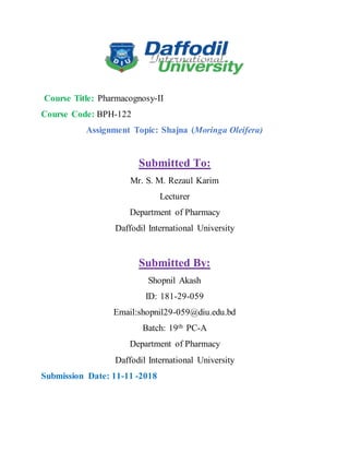 Course Title: Pharmacognosy-II
Course Code: BPH-122
Assignment Topic: Shajna (Moringa Oleifera)
Submitted To:
Mr. S. M. Rezaul Karim
Lecturer
Department of Pharmacy
Daffodil International University
Submitted By:
Shopnil Akash
ID: 181-29-059
Email:shopnil29-059@diu.edu.bd
Batch: 19th PC-A
Department of Pharmacy
Daffodil International University
Submission Date: 11-11 -2018
 