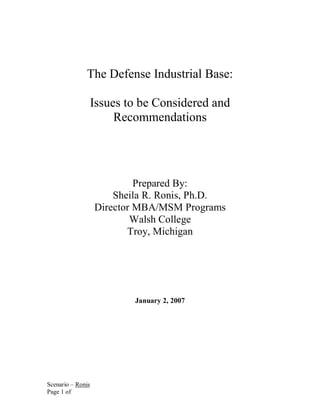 The Defense Industrial Base:

                   Issues to be Considered and
                        Recommendations




                            Prepared By:
                       Sheila R. Ronis, Ph.D.
                   Director MBA/MSM Programs
                           Walsh College
                          Troy, Michigan




                           January 2, 2007




Scenario – Ronis
Page 1 of
 