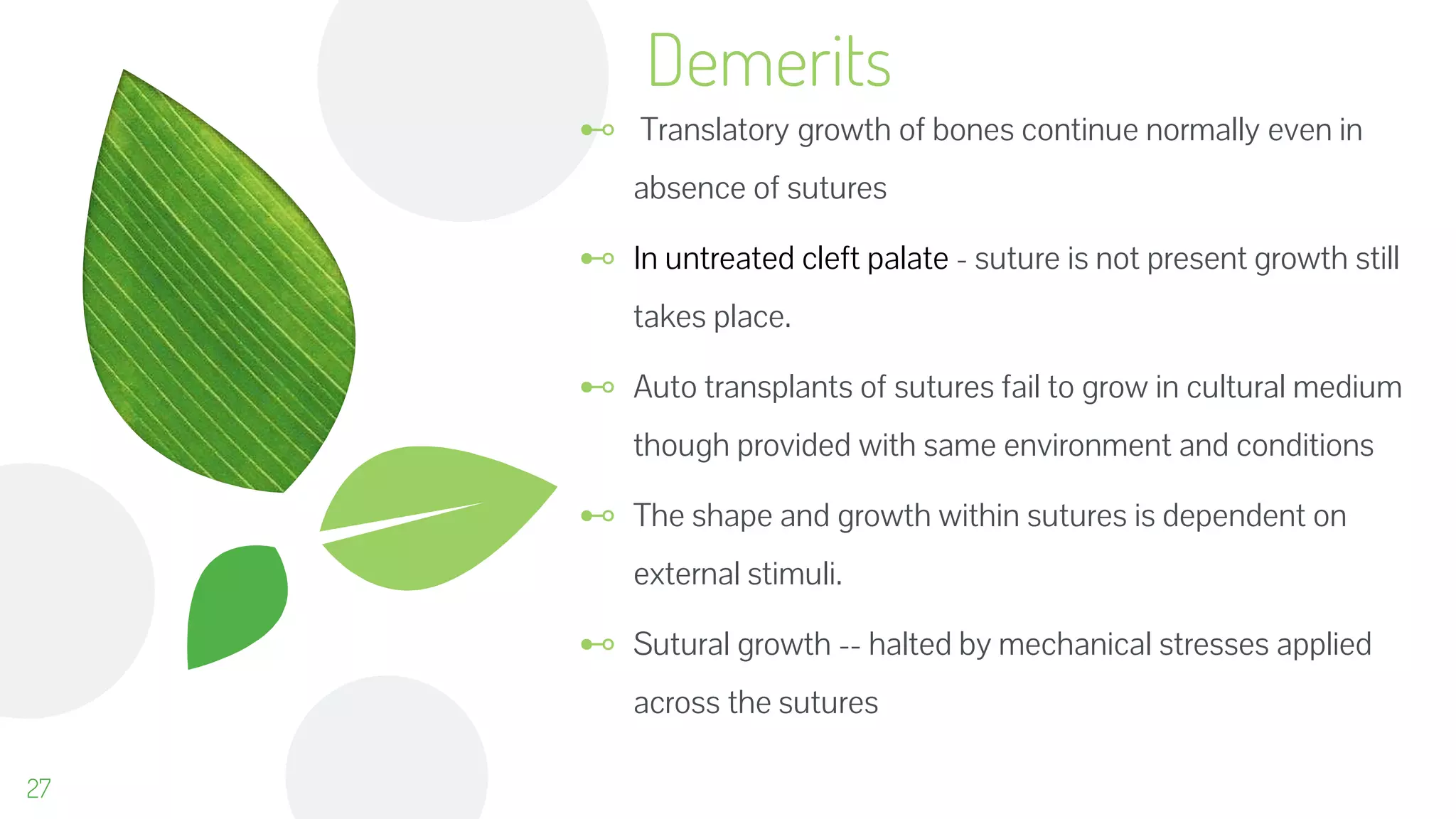 ⊷ Translatory growth of bones continue normally even in
absence of sutures
⊷ In untreated cleft palate - suture is not present growth still
takes place.
⊷ Auto transplants of sutures fail to grow in cultural medium
though provided with same environment and conditions
⊷ The shape and growth within sutures is dependent on
external stimuli.
⊷ Sutural growth -- halted by mechanical stresses applied
across the sutures
Demerits
27
 