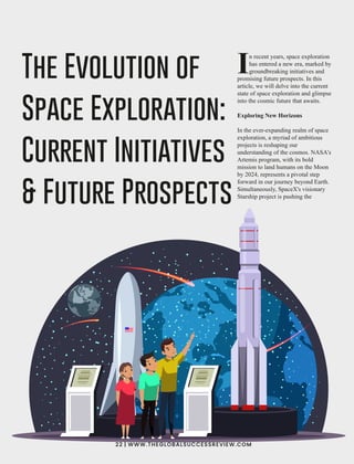 n recent years, space exploration
Ihas entered a new era, marked by
groundbreaking initiatives and
promising future prospects. In this
article, we will delve into the current
state of space exploration and glimpse
into the cosmic future that awaits.
Exploring New Horizons
In the ever-expanding realm of space
exploration, a myriad of ambitious
projects is reshaping our
understanding of the cosmos. NASA's
Artemis program, with its bold
mission to land humans on the Moon
by 2024, represents a pivotal step
forward in our journey beyond Earth.
Simultaneously, SpaceX's visionary
Starship project is pushing the
The Evolution of
Space Exploration:
Current Initiatives
& Future Prospects
22 | WWW.THEGLOBALSUCCESSREVIEW.COM
 