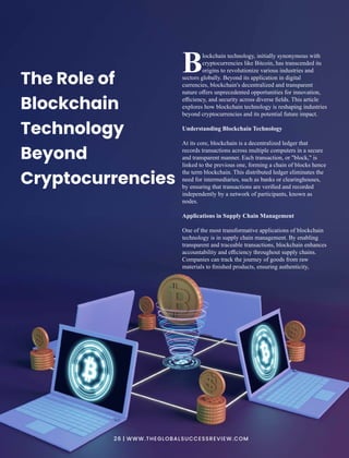 lockchain technology, initially synonymous with
Bcryptocurrencies like Bitcoin, has transcended its
origins to revolutionize various industries and
sectors globally. Beyond its application in digital
currencies, blockchain's decentralized and transparent
nature oﬀers unprecedented opportunities for innovation,
eﬃciency, and security across diverse ﬁelds. This article
explores how blockchain technology is reshaping industries
beyond cryptocurrencies and its potential future impact.
Understanding Blockchain Technology
At its core, blockchain is a decentralized ledger that
records transactions across multiple computers in a secure
and transparent manner. Each transaction, or "block," is
linked to the previous one, forming a chain of blocks hence
the term blockchain. This distributed ledger eliminates the
need for intermediaries, such as banks or clearinghouses,
by ensuring that transactions are veriﬁed and recorded
independently by a network of participants, known as
nodes.
Applications in Supply Chain Management
One of the most transformative applications of blockchain
technology is in supply chain management. By enabling
transparent and traceable transactions, blockchain enhances
accountability and eﬃciency throughout supply chains.
Companies can track the journey of goods from raw
materials to ﬁnished products, ensuring authenticity,
The Role of
Blockchain
Technology
Beyond
Cryptocurrencies
26 | WWW.THEGLOBALSUCCESSREVIEW.COM
 