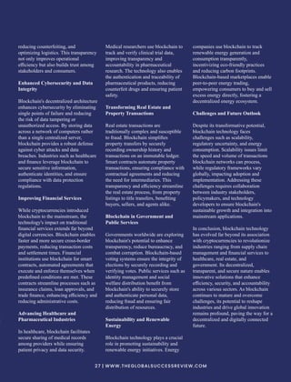 reducing counterfeiting, and
optimizing logistics. This transparency
not only improves operational
eﬃciency but also builds trust among
stakeholders and consumers.
Enhanced Cybersecurity and Data
Integrity
Blockchain's decentralized architecture
enhances cybersecurity by eliminating
single points of failure and reducing
the risk of data tampering or
unauthorized access. By storing data
across a network of computers rather
than a single centralized server,
blockchain provides a robust defense
against cyber attacks and data
breaches. Industries such as healthcare
and ﬁnance leverage blockchain to
secure sensitive information,
authenticate identities, and ensure
compliance with data protection
regulations.
Improving Financial Services
While cryptocurrencies introduced
blockchain to the mainstream, the
technology's impact on traditional
ﬁnancial services extends far beyond
digital currencies. Blockchain enables
faster and more secure cross-border
payments, reducing transaction costs
and settlement times. Financial
institutions use blockchain for smart
contracts, automated agreements that
execute and enforce themselves when
predeﬁned conditions are met. These
contracts streamline processes such as
insurance claims, loan approvals, and
trade ﬁnance, enhancing eﬃciency and
reducing administrative costs.
Advancing Healthcare and
Pharmaceutical Industries
In healthcare, blockchain facilitates
secure sharing of medical records
among providers while ensuring
patient privacy and data security.
Medical researchers use blockchain to
track and verify clinical trial data,
improving transparency and
accountability in pharmaceutical
research. The technology also enables
the authentication and traceability of
pharmaceutical products, reducing
counterfeit drugs and ensuring patient
safety.
Transforming Real Estate and
Property Transactions
Real estate transactions are
traditionally complex and susceptible
to fraud. Blockchain simpliﬁes
property transfers by securely
recording ownership history and
transactions on an immutable ledger.
Smart contracts automate property
transactions, ensuring compliance with
contractual agreements and reducing
the need for intermediaries. This
transparency and eﬃciency streamline
the real estate process, from property
listings to title transfers, beneﬁting
buyers, sellers, and agents alike.
Blockchain in Government and
Public Services
Governments worldwide are exploring
blockchain's potential to enhance
transparency, reduce bureaucracy, and
combat corruption. Blockchain-based
voting systems ensure the integrity of
elections by securely recording and
verifying votes. Public services such as
identity management and social
welfare distribution beneﬁt from
blockchain's ability to securely store
and authenticate personal data,
reducing fraud and ensuring fair
distribution of resources.
Sustainability and Renewable
Energy
Blockchain technology plays a crucial
role in promoting sustainability and
renewable energy initiatives. Energy
companies use blockchain to track
renewable energy generation and
consumption transparently,
incentivizing eco-friendly practices
and reducing carbon footprints.
Blockchain-based marketplaces enable
peer-to-peer energy trading,
empowering consumers to buy and sell
excess energy directly, fostering a
decentralized energy ecosystem.
Challenges and Future Outlook
Despite its transformative potential,
blockchain technology faces
challenges such as scalability,
regulatory uncertainty, and energy
consumption. Scalability issues limit
the speed and volume of transactions
blockchain networks can process,
while regulatory frameworks vary
globally, impacting adoption and
implementation. Addressing these
challenges requires collaboration
between industry stakeholders,
policymakers, and technology
developers to ensure blockchain's
sustainable growth and integration into
mainstream applications.
In conclusion, blockchain technology
has evolved far beyond its association
with cryptocurrencies to revolutionize
industries ranging from supply chain
management and ﬁnancial services to
healthcare, real estate, and
government. Its decentralized,
transparent, and secure nature enables
innovative solutions that enhance
eﬃciency, security, and accountability
across various sectors. As blockchain
continues to mature and overcome
challenges, its potential to reshape
industries and drive global innovation
remains profound, paving the way for a
decentralized and digitally connected
future.
27 | WWW.THEGLOBALSUCCESSREVIEW.COM
 
